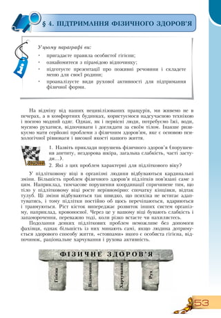 53
§ 4. ПІДТРИМАННЯ ФІЗИЧНОГО ЗДОРОВ’Я
На відміну від наших нецивілізованих пращурів, ми живемо не в
печерах, а в комфортних будинках, користуємося надсучасною технікою
і носимо модний одяг.  Однак, як і первісні люди, потребуємо їжі, води,
мусимо рухатися, відпочивати і доглядати за своїм тілом. Інакше ризи-
куємо мати серйозні проблеми з фізичним здоров’ям, яке є основою пси-
хологічної рівноваги і високої якості нашого життя.
1.
	
Назвіть приклади порушень фізичного здоров’я (порушен-
ня апетиту, нездорова шкіра, загальна слабкість, часті засту-
ди...).
2.
	
Які з цих проблем характерні для підліткового віку?
У підлітковому віці в організмі людини відбуваються кардинальні
зміни. Більшість проблем фізичного здоров’я підлітків пов’язані саме з
цим.  Наприклад, тимчасове порушення координації спричинене тим, що
тіло у підлітковому віці росте нерівномірно: спочатку кінцівки, відтак
тулуб. Ці зміни відбуваються так швидко, що психіка не встигає адап-
туватись, і тому підлітки постійно об щось перечіпаються, вдаряються
і травмуються.  Ріст кісток випереджає розвиток інших систем організ-
му, наприклад, кровоносної. Через це у вашому віці бувають слабкість і
запаморочення, переважно тоді, коли різко встаєте чи нахиляєтесь.
Подолання деяких підліткових проблем неможливе без допомоги
фахівця, однак більшість із них минають самі, якщо людина дотриму-
ється здорового способу життя, «стовпами» якого є особиста гігієна, від-
починок, раціональне харчування і рухова активність.
  
Уцьому параграфі ви:
•
	
пригадаєте правила особистої гігієни;
•
	
ознайомитеся з пірамідою відпочинку;
•
	
підготуєте презентації про поживні речовини і складете
меню для своєї родини;
•
	
проаналізуєте види рухової активності для підтримання
фізичної форми.
Відпочинок
Гігієна
Рух
Харчування
Ф ізичне здоров ’ я
 