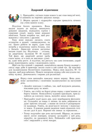 55
Здоровий відпочинок
1.
	
Пригадайте, скільки годин кожен із вас спав минулої ночі,
й запишіть на окремих аркушах паперу.
2.
	
Зберіть аркуші і підрахуйте середню тривалість нічного
сну учнів вашого класу.
   
Підлітки багато працюють.  Вони
щодня ходять до школи, виконують
домашні завдання, відвідують гуртки і
спортивні секції, мають певні домашні
обов’язки. Також потрібен час, щоб роз-
важитись і погуляти з друзями.
Тому вони нерідко лягають спати
останніми в родині, «заощаджуючи» на
сні. Цього робити не варто, адже їхня
потреба у відпочинку навіть більша, ніж
у батьків.  Дорослим цілком достатньо
восьми годин сну. Підліткам — стільки,
як дворічному малюкові (9—10 годин).
Той факт, що дворічній дитині треба
спати вдень, ні в кого не викликає сумні-
ву, адже вона росте. А підлітки, які ростуть так само інтенсивно, украй
рідко відпочивають удень і недосипають уночі.
Щоб сон був міцний і здоровий, намагайтеся щодня бувати надворі у
світлу пору доби й щовечора лягати спати в той самий час. Це важливо
для налаштування біологічного годинника. Перед сном виділіть 10—15
хвилин, щоб розслабитися. Можете погортати журнал або послухати спо-
кійну музику.  Допомагають і вправи для релаксації.
Перед сном виконайте наведену нижче вправу.  Вона допо-
може заспокоїтись і позитивно налаштуватися на наступний
день.
  
•
	
Дихайте повільно і глибоко, так, щоб відчувати дихання,
поклавши руку на живіт.
•
	
Уявіть, що стоїте на березі річки поряд з прив’язаним до
берега човном. Помилуйтесь чудовим краєвидом, прислу-
хайтеся до плескоту хвиль, відчуйте запах свіжості.
•
	
Пригадайте події цього дня, наче перебираючи фотознім-
ки.  Складайте до човна ті знімки, на яких зображено не
дуже приємні ситуації, з якими ви хотіли б розпрощати-
ся назавжди. Уявіть, як розв’язуєте мотузку і відпускає-
те човен.  З  кожним вашим видихом човен відносить течі-
єю все далі й далі.  Нарешті він зникає за горизонтом...
•
	
Тепер подумайте про день наступний. Щоразу, як напов­
нюєте легені повітрям, потроху заглядайте у цей день,
міркуйте, як проживете його. Побажайте собі приємних
снів і вирушайте у нічні мандри.
 