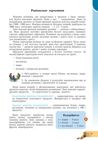 57
Раціональне харчування
Поживні речовини, які потрапляють в організм з їжею, викону-
ють багато важливих функцій.  Одна з них — енергетична. Лèøå íà 
ï³äòðèìàííÿ äèõàííÿ òà ³íøèõ ôóíêö³é îðãàí³çì підлітка щодоби потре-
бує 1300—1500
 
ккàë.  Ïîì³ðíà àêòèâí³ñòü  збільшує ïîòðåáó ïðèáëèçíî  на
1000 кêàë, іíòåíñèâí³ çàíÿòòÿ ñïîðòîì — ó  1,5—2  ðàçè.
Інші важливі функції поживних речовин — захисна і відновлюваль-
на.  Наш організм постійно протистоїть безлічі шкідливих чинників:
стресам, забрудненням, інфекціям.  Речовини, що надходять з їжею, допо-
магають організмові долати негативні впливи і дають сили та матеріал
для відновлення і росту.
Однак харчування впливає не лише на фізичне здоров’я. Коли люди-
на голодна, у неї псується настрій, вона стає дратівливою. І навпаки,
смачна їжа — джерело приємних емоцій, а спільні трапези збирають для
спілкування родину, друзів і навіть ділових партнерів.
  
Продукти харчування складаються з безлічі хімічних сполук.  За
молекулярною структурою вчені поділили ці сполуки на групи:
•
	
білки (амінокислоти);
•
	
вуглеводи;
•
	
жири;
•
	
вітаміни і мінеральні речовини.
     
1.
	
Об’єднайтесь у чотири групи (білки, вуглеводи, жири,
вітаміни і мінерали).
2.
	
За допомогою  Додатку 4 підготуйте повідомлення про ці
поживні речовини і презентуйте їх класові.
Ëþäи мають потребу у  çáàëàíñîâàíому  õàð÷óâàííі, яке  çàáåçïå÷óº 
îðãàí³çì  енергією і вñ³ìà ïîæèâíèìè ðå÷îâèíàìè. Тому вàæëèâі  õàðàêòå­
ðèñòèêè ïðîäóêò³â  —  ¿õ åíåðãåòè÷íà  та  õàð÷îâà  ö³íí³ñòü.
Åíåðãåòè÷íà ö³íí³ñòü (êàëî­ð³é­í³ñòü) —  õàðàêòåðèñòèêà, що  âêàçóº 
íà åíåðãåòè÷í³ âëàñòèâîñò³ ïðîäóêòó. Âèì³ðþºòüñÿ â êàëîð³ÿõ àáî 
ê³ëîêàëîð³ÿõ.
Õàð÷îâà ö³íí³ñòü (ïîæèâí³ñòü) —  ñï³ââ³äíîøåííÿ á³ëê³â,  æèð³â,
âóãëåâîä³â,  â³òàì³í³â òà ì³íåðàëüíèõ ðå÷îâèí, що  ì³ñòÿòüñÿ ó  100
 
г
ïðîäóêòó.
Äåÿê³ ïðîäóêòè,  íàïðèêëàä öóêîð,
ìàþòü âèñîêó êàëîð³éí³ñòü ³ íèçüêó 
ïîæèâíó ö³íí³ñòü.  ²íø³,  íàâïàêè,  º íèçü­
êîêàëîð³éíèìè,  àëå òàêèìè,  ùî ìàþòü 
âèñîêó õàð÷îâó ö³íí³ñòü,  íàïðèêëàä îâî÷³,
ôðóêòè, морепродукти.
  
Êàëîð³éí³ñòü
1  ã æèðів — 9  êкàë
1  ã á³ëê³â  — 4  êкàë 
1  ã âóãëåâîä³â  — 4  êкàë
 