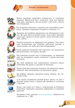 5
Умовні позначення
Кожен параграф підручника починається зі стартового
завдання.  Виконуючи його, дізнаєтесь, якій темі присвя-
чено урок, пригадаєте, що вам відомо з цієї теми, з’ясуєте
свої очікування.
  
Тàê  позначено  çàïèòàííÿ ³ çàâäàííÿ для самостійного вико-
нання. Çàâäàííÿ ï³äâèùåíî¿ ñêëàäíîñò³ ïîçíà÷åíî  «*».
Çàâäàííÿ ö³º¿ ðóáðèêè ïðèçíà÷åíо  äëÿ îáãîâîðåííÿ в гру-
пах.  Öå ìîæå áóòè ìîçêîâèé øòóðì,  êîëè êîæåí  ïðîïîíóº 
âëàñí³ ³äå¿, дискусія â  малих ãðóïàõ,  àíàë³ç æèòòºâèõ ñèòó­
àö³é,  äåáàòè.
Уважно поставтеся до інформації цієї рубрики. Òàê ïîçíà­
÷åíî  застереження про особливо нåáåçïå÷íі  ñèòóàö³ї, а
також уміння, які треба ретельно відпрацювати.
Таким символом позначено ігри і руханки, які допоможуть
вам розім’ятись і поліпшать настрій.
Так позначено рольові ігри та інсценування, за допомогою
яких ви відпрацюєте моделі поведінки в різних життєвих
ситуаціях.
Ï³ä ö³ºþ ðóáðèêîþ  вам çàïðîïîíóють  âèêîíàòè ïðîåêò 
ñàìîñò³éíî або  ðàçîì  іç äðóçÿìè чи батьками.
Таким символом позначено завдання для виконання вдома,
зазвичай, щоб підготуватися до наступного уроку.
  
Öÿ ðóáðèêà ïðîïîíóº ïðî÷èòàòè ö³êàâó êíèæêó,  ùî ñòî­
ñóºòüñÿ òåìè.
А цÿ  радить  ïîäèâèòèñÿ ö³êàâèé ô³ëüì.  Êàñåòó  чи диск  ç 
ô³ëüìîì ìîæíà  вçÿòè  у  ïðîêàò³ àáî ïðèäáàòè  в  ñêëàдчину
ç äðóçÿìè.
ßêùî ó  вас уäîìà ÷è â øêîë³ º ï³äêëþ÷åíèé äî ²íòåðíåòó 
êîìï’þòåð,  ïîøóêàйте  äîäàòêîâó ³íôîðìàö³þ çà íàäàíèìè 
àäðåñàìè.
Çóñòð³âøè ñëîâà,  âèä³ëåí³  òà­êèì øðèô­òîì,  çâåðíіться  äî 
ñëîâíè÷êà íà ñ.
 
196.
 