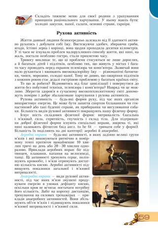 59
Складіть тижневе меню для своєї родини з урахуванням
принципів раціонального харчування. У ньому мають бути:
холодні закуски, напої, салати, основні страви, гарніри.
  
Рухова активність
Життя давньої людини безпосередньо залежало від її здатності актив-
но рухатись і добувати собі їжу.  Вистежуючи здобич, збираючи гриби,
ягоди, їстівні зерна і корінці, вона щодня проходила десятки кілометрів.
У ті часи не існувало проблем малорухливого способу життя, які нині, на
жаль, постали особливо гостро, стали прикметою часу.
Тривогу викликає те, що ці проблеми стосуються не лише дорослих,
а й багатьох дітей і підлітків, особливо тих, що живуть у містах і бага-
то часу проводять перед екраном телевізора чи комп’ютера.  Зазвичай вони
мало рухаються і вживають висококалорійну їжу — різноманітні батончи-
ки, чипси, морозиво, солодкі напої. Тому не дивно, що ожиріння підлітків
з кожним роком стає дедалі гострішою проблемою у багатьох країнах світу.
То що ж робити?  Відмовитись від благ цивілізації і повернутися до
життя без побутової техніки, телевізора і комп’ютера?  Навряд чи це мож-
ливо.  Зберегти здоров’я в сучасному високотехнологічному світі допомо-
жуть помірне і добре збалансоване харчування і рухова активність.
Рухова активність — будь-які форми руху, під час яких організм
використовує енергію. Це може бути заняття спортом (плаванням чи гім-
настикою) або такі буденні справи, як прибирання чи вигулювання соба-
ки. Більшість видів рухової активності покращують нашу фізичну форму.
  
Існує шість складових фізичної форми: витривалість (загальна
і м’язова), сила, спритність, гнучкість і склад тіла.  Для підтриман-
ня доброї фізичної форми існують спеціальні вправи, зокрема ті, які
нині називають фітнесом (від англ. to be fit
 
— тримати себе у формі).
Більшість їх поділяють на дві категорії: аеробні й анаеробні.
Аеробні вправи — будь-які активності, в яких задіяно великі групи
м’язів і які виконуються ритмічно в помір-
ному темпі протягом щонайменше 10 хви-
лин тричі на день або 20—30 хвилин одно-
разово. Приклади аеробних вправ: біг під-
тюпцем, плавання, катання на велосипеді,
танці. Ці активності тренують серце, поліп-
шують кровообіг, і м’язи отримують достат-
ню кількість кисню. Аеробні активності під-
вищують показники загальної і м’язової
витривалості.
Анаеробні вправи — види рухової актив-
ності, під час яких м’язи змушені проду-
кувати енергію в умовах дефіциту кисню,
оскільки кров не встигає постачати потрібну
його кількість.  Забіг на коротку дистанцію,
тренування на силових тренажерах — при-
клади анаеробних активностей.  Вони збіль-
шують об’єм м’язів і підвищують показники
м’язової витривалості і м’язової сили.
 