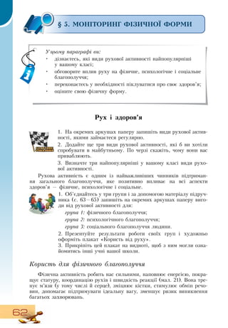 62
§ 5. МОНІТОРИНГ ФІЗИЧНОЇ ФОРМИ
Рух і здоров’я
1.
	
На окремих аркушах паперу запишіть види рухової актив-
ності, якими займаєтеся регулярно.
2.
	
Додайте ще три види рухової активності, які б ви хотіли
спробувати в майбутньому. По черзі скажіть, чому вони вас
приваблюють.
3.
	
Визначте три найпопулярніші у вашому класі види рухо-
вої активності.
   
Рухова активність є одним із найважливіших чинників підтриман-
ня загального благополуччя, яке позитивно впливає на всі аспекти
здоров’я
 
— фізичне, психологічне і соціальне.
1.
	
Об’єднайтесь у три групи і за допомогою матеріалу підруч-
ника (с.
 
63—65) запишіть на окремих аркушах паперу виго-
ди від рухової активності для:
група 1: фізичного благополуччя;
група 2: психологічного благополуччя;
група 3: соціального благополуччя людини.
2.
	
Презентуйте результати роботи своїх груп і художньо
оформіть плакат «Користь від руху».
3.
	
Прикріпіть цей плакат на видноті, щоб з ним могли озна-
йомитись інші учні вашої школи.
   
Користь для фізичного благополуччя
Фізична активність робить нас сильними, наповнює енергією, покра-
щує статуру, координацію рухів і швидкість реакції (мал. 21).  Вона тре-
нує м’язи (у тому числі й серце), зміцнює кістки, стимулює обмін речо-
вин, допомагає підтримувати ідеальну вагу, зменшує ризик виникнення
багатьох захворювань.
Уцьому параграфі ви:
•
	
дізнаєтесь, які види рухової активності найпопулярніші
     
у вашому класі;
•
	
обговорите вплив руху на фізичне, психологічне і соціальне
благополуччя;
•
	
переконаєтесь у необхідності піклуватися про своє здоров’я;
•
	
оціните свою фізичну форму.
 