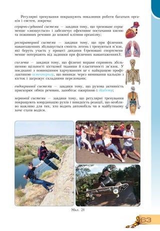 63
Регулярні тренування покращують показники роботи багатьох орга-
нів і систем, зокрема:
серцево-судинної системи — завдяки тому, що треноване серце
менше «зношується» і забезпечує ефективне постачання кисню
та поживних речовин до кожної клітини організму;
респіраторної системи — завдяки тому, що при фізичних
навантаженнях збільшується ємність легень і тренуються м’язи,
які беруть участь у процесі дихання (треновані спортсмени
менше потерпають від задишки при фізичних навантаженнях);
скелета — завдяки тому, що фізичні вправи сприяють збіль-
шенню щільності кісткової тканини й еластичності зв’язок. У
поєднанні з повноцінним харчуванням це є найкращою профі-
лактикою остеопорозу, що виникає через вимивання кальцію з
кісток і загрожує складними переломами;
ендокринної системи — завдяки тому, що рухова активність
прискорює обмін речовин, запобігає ожирінню і діабету;
нервової системи — завдяки тому, що регулярні тренування
покращують координацію рухів і швидкість реакції, що особли-
во важливо для тих, хто водить автомобіль чи в майбутньому
хоче стати водієм.
Ìàë. 21
 