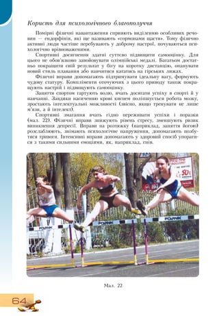 64
Користь для психологічного благополуччя
Помірні фізичні навантаження сприяють виділенню особливих речо-
вин — ендорфінів, які ще називають «гормонами щастя». Тому фізично
активні люди частіше перебувають у доброму настрої, почуваються пси-
хологічно врівноваженими.
Спортивні досягнення здатні суттєво підвищити самооцінку.  Для
цього не обов’язково завойовувати олімпійські медалі. Багатьом достат-
ньо покращити свій результат у бігу на коротку дистанцію, опанувати
новий стиль плавання або навчитися кататись на гірських лижах.
Фізичні вправи допомагають підтримувати ідеальну вагу, формують
чудову статуру. Компліменти оточуючих з цього приводу також покра-
щують настрій і підвищують самооцінку.
Заняття спортом гартують волю, вчать досягати успіху в спорті й у
навчанні.  Завдяки насиченню крові киснем поліпшується робота мозку,
зростають інтелектуальні можливості (звісно, якщо тренувати не лише
м’язи, а й інтелект).
Спортивні змагання вчать гідно переживати успіхи і поразки
(мал.
 
22). Фізичні вправи знижують рівень стресу, зменшують ризик
виникнення депресії.  Вправи на розтяжку (наприклад, заняття йогою)
розслаблюють, знімають психологічне напруження, допомагають позбу-
тися тривоги. Інтенсивні вправи допомагають у здоровий спосіб упорати-
ся з такими сильними емоціями, як, наприклад, гнів.
    
Ìàë. 22
 
