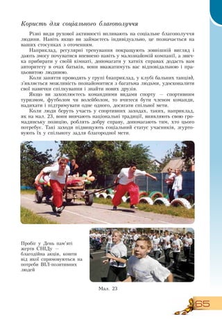 65
Користь для соціального благополуччя
Різні види рухової активності впливають на соціальне благополуччя
людини.  Навіть якщо ви займаєтесь індивідуально, це позначається на
  
ваших стосунках з оточенням.
Наприклад, регулярні тренування покращують зовнішній вигляд і
дають змогу почуватися впевнено навіть у малознайомій компанії, а звич-
ка прибирати у своїй кімнаті, допомагати у хатніх справах додасть вам
авторитету в очах батьків, вони вважатимуть вас відповідальною і пра-
цьовитою людиною.
Коли заняття проводять у групі (наприклад, у клубі бальних танців),
  
з’являється можливість познайомитися з багатьма людьми, удосконалити
свої навички спілкування і знайти нових друзів.
Якщо ви захоплюєтесь командними видами спорту — спортивним
туризмом, футболом чи волейболом, то вчитеся бути членом команди,
надихати і підтримувати одне одного, досягати спільної мети.
Коли люди беруть участь у спортивних заходах, таких, наприклад,
як на мал. 23, вони вивчають національні традиції, виявляють свою гро-
мадянську позицію, роблять добру справу, допомагають тим, хто цього
потребує. Такі заходи підвищують соціальний статус учасників, згурто-
вують їх у спільноту задля благородної мети.
    
Пробіг у  День пам’яті
жертв  СНІДу —
благодійна акція, кошти
від якої спрямовуються на
потреби  ВІЛ-позитивних
людей
  
Ìàë. 23
  
 