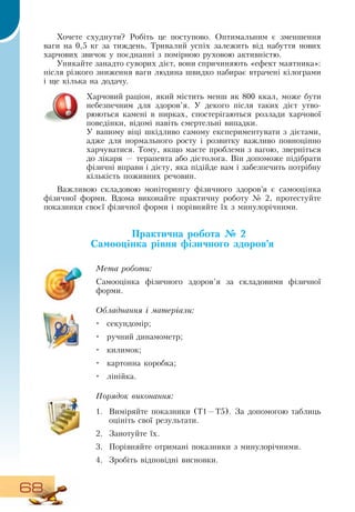 68
Хочете схуднути?  Робіть це поступово.  Оптимальним є зменшення
ваги на 0,5 кг за тиждень. Тривалий успіх залежить від набуття нових
харчових звичок у поєднанні з помірною руховою активністю.
Уникайте занадто суворих дієт, вони спричиняють «ефект маятника»:
після різкого зниження ваги людина швидко набирає втрачені кілограми
і ще кілька на додачу.
Харчовий раціон, який містить менш як 800 ккал, може бути
небезпечним для здоров’я. У декого після таких дієт утво-
рюються камені в нирках, спостерігаються розлади харчової
поведінки, відомі навіть смертельні випадки.
У вашому віці шкідливо самому експериментувати з дієтами,
адже для нормального росту і розвитку важливо повноцінно
харчуватися. Тому, якщо маєте проблеми з вагою, зверніться
до лікаря — терапевта або дієтолога.  Він допоможе підібрати
фізичні вправи і дієту, яка підійде вам і забезпечить потрібну
кількість поживних речовин.
Важливою складовою моніторингу фізичного здоров’я є самооцінка
фізичної форми.  Вдома виконайте практичну роботу № 2, протестуйте
показники своєї фізичної форми і порівняйте їх з минулорічними.
  
Практична робота № 2
Самооцінка рівня фізичного здоров’я
Мета роботи:
Самооцінка фізичного здоров’я за складовими фізичної
форми.
Обладнання і матеріали:
•
	
секундомір;
•
	
ручний динамометр;
•
	
килимок;
•
	
картонна коробка;
•
	
лінійка.
Порядок виконання:
1.
	
Виміряйте показники (Т1—Т5).  За допомогою таблиць
оцініть свої результати.
2.
	
Занотуйте їх.
3.
	
Порівняйте отримані показники з минулорічними.
4.
	
Зробіть відповідні висновки.
   
 
