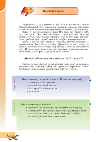 6
Корисні поради
Підручники з усіх предметів для 9-го класу містять значні
обсяги інформації. Тому виконання домашніх завдань, підготовка
до контрольної чи іспитів потребуватимуть чималих зусиль і часу.
Через те що ми засвоюємо лише 10% того, що читаємо, 20%
того, що чуємо, 30% того, що бачимо, однак вже 50% того, що
бачимо і чуємо, 70% того, що говоримо, і аж до 90% того, що гово-
римо і робимо, було розроблено методи ефективного навчання.
  
Деякі з них ви вже знаєте і, можливо, відчули переваги їх
використання.  Якщо ні, прочитайте інформацію на наступних сто-
рінках і починайте застосовувати ці методи з початку навчального
року. Це дасть змогу економити час, отримувати вищі оцінки про-
тягом навчального року і добре скласти іспити.
Метод ефективного читання «ПЗ три П»
Цей всесвітньо відомий метод отримав свою назву за першими
літерами слів: Переглянь! Запитай! Прочитай! Перекажи! Повто­
ри! Кожне слово означає певний етап роботи з текстом.
  
Під час перегляду За­пи­тай:
•
	
прочитай усі запитання, що містяться в параграфі;
•
	
запитай себе, що знаєш з цієї теми: пам’ятаєш з розпо-
віді вчителя, десь чув, читав, бачив по телевізору;
•
	
перефразуй заголовки у запитання.
Пе­ре­глянь
Отже, спочатку не читай, а просто Пе­ре­глянь параграф:
•
	
заголовок і підзаголовки;
•
	
перший і останній абзаци;
•
	
ілюстрації і підписи до них;
•
	
підсумки.
За­пи­тай
 