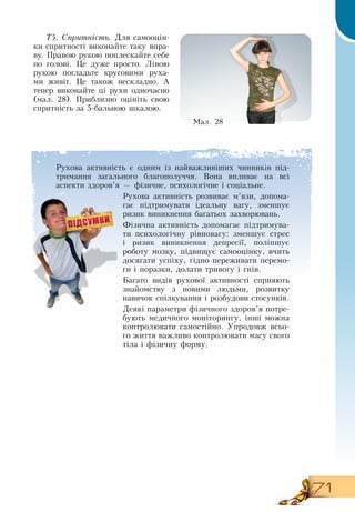 71
Т5. Спритність. Для самооцін-
ки спритності виконайте таку впра-
ву. Правою рукою поплескайте себе
по голові. Це дуже просто. Лівою
рукою погладьте круговими руха-
ми живіт. Це також нескладно. А
тепер виконайте ці рухи одночасно
(мал.
 
28). Приблизно оцініть свою
спритність за 5-бальною шкалою.
Ìàë. 28
Рухова активність є одним із найважливіших чинників під-
тримання загального благополуччя.  Вона впливає на всі
аспекти здоров’я — фізичне, психологічне і соціальне.
Рухова активність розвиває м’язи, допома-
гає підтримувати ідеальну вагу, зменшує
ризик виникнення багатьох захворювань.
Фізична активність допомагає підтримува-
ти психологічну рівновагу: зменшує стрес
і ризик виникнення депресії, поліпшує
роботу мозку, підвищує самооцінку, вчить
досягати успіху, гідно переживати перемо-
ги і поразки, долати тривогу і гнів.
Багато видів рухової активності сприяють
знайомству з новими людьми, розвитку
навичок спілкування і розбудови стосунків.
Деякі параметри фізичного здоров’я потре-
бують медичного моніторингу, інші можна
контролювати самостійно. Упродовж всьо-
го життя важливо контролювати масу свого
тіла і фізичну форму.
  
 