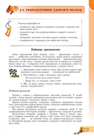 73
§ 6. РЕПРОДУКТИВНЕ ЗДОРОВ’Я МОЛОДІ
Найвище призначення
Хтось народжений бути митцем, хтось
 
— фінансовим генієм, а
хтось
 
— майбутнім олімпійцем. Та більшість людей можуть почуватися
щасливими, лише виконавши особливе призначення — продовження роду.
Можливо, ви або дехто з ваших друзів поки що не вважає це головним.
Однак мине час, і створення сім’ї, народження та виховання дітей ста-
нуть найважливішими і найвідповідальнішими у вашому житті.
1.
	
Пригадайте свою особисту місію.  Яка частина вашого при-
значення стосується родини — теперішньої чи майбутньої?
   
2.
	
Об’єднайтесь у пари і розкажіть одне одному:
•
	
Чи хотіли б ви мати дітей? Чому?
•
	
Якщо так, то скількох і якої статі?
3.
	
Що, на вашу думку, означає термін «відповідальне бать-
ківство, материнство»?
     
Родинні цінності
Родина є однією з найважливіших життєвих цінностей. У шлюбі
чоловік і жінка можуть найповніше реалізувати себе як чоловік і дружи-
на, голова родини і господиня, батько і матір.
Дружна родина надихає, підтримує, допомагає переживати складні
часи, реалізовувати найсміливіші плани і досягати найамбітніших цілей,
у тому числі й у професійній кар’єрі.
Від родини насамперед залежать здоров’я і розвиток дітей. У ній
задовольняються їхні базові потреби — фізіологічні, соціальні й духовні.
Фізіологічні потреби, потреба в безпеці. Мати й батько праг-
нуть створити затишний дім, дбають, щоб члени сім’ї були нагодовані
й одягнені.  Дім —
  
це особливе місце, де людина почувається в безпе-
ці.  Недаремно родину часто називають осередком стабільності чи надій-
ним тилом.
Уцьому параграфі ви:
•
	
поміркуєте про цінність родинних стосунків і важливі чин-
ники міцної сім’ї;
•
	
дізнаєтеся про стан репродуктивного здоров’я молоді в
Україні;
•
	
обговорите негативні наслідки ранніх статевих стосунків;
•
	
ознайомитеся з порадами для майбутніх батьків.
 