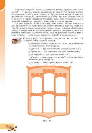 74
Соціальні потреби. Родина задовольняє більшу частину соціальних
потреб — у любові, повазі, належності до групи. Тут дитина вчиться
спілкуватися, розв’язувати конфлікти і будувати свої стосунки з батька-
ми, братами і сестрами, численними родичами. Тут вона засвоює важли-
ві цінності й норми соціальної поведінки.  Діти, яких не навчили цього,
зазвичай відчувають труднощі у стосунках з іншими людьми.
Духовні потреби.  В  батьківському домі дитина вперше знайомить-
ся з прекрасним: кімнатні рослини, вишиті рушники, картини і килими.
Тут їй співають першу колискову, читають першу книжку.  Знайомлячи
дитину з мистецтвом, навчаючи народних ремесел, створюючи умови для
розвитку здібностей і здобуття освіти, родина допомагає задовольняти її
вищі потреби — пізнавальні, естетичні, потребу в самореалізації.
  
Створіть герб своєї родини, наприклад, як на мал. 29.
Заповніть його за таким планом:
•
	
у першому віконці запишіть три слова, які найточніше
характеризують вашу родину;
•
	
у другому — три найголовніші цінності вашої сім’ї;
•
	
у третьому — три найбільш пам’ятні сімейні події;
•
	
у четвертому — три правила вашої сім’ї;
•
	
у п’ятому — імена трьох членів сім’ї, з якими ви маєте
особливо тісні стосунки;
•
	
у шостому — імена трьох друзів вашої сім’ї.
Мал. 29
 