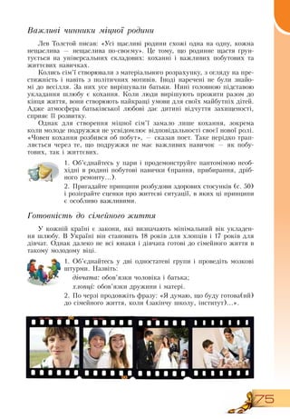 75
Важливі чинники міцної родини
Лев Толстой писав: «Усі щасливі родини схожі одна на одну, кожна
нещаслива — нещаслива по-своєму». Це тому, що родинне щастя ґрун-
тується на універсальних складових: коханні і важливих побутових та
життєвих навичках.
Колись сім’ї створювали з матеріального розрахунку, з огляду на пре-
стижність і навіть з політичних мотивів. Іноді наречені не були знайо-
мі до весілля.  За них усе вирішували батьки.  Нині головною підставою
укладання шлюбу є кохання. Коли люди вирішують прожити разом до
кінця життя, вони створюють найкращі умови для своїх майбутніх дітей.
Адже атмосфера батьківської любові дає дитині відчуття захищеності,
сприяє її розвитку.
Однак для створення міцної сім’ї замало лише кохання, зокрема
коли молоде подружжя не усвідомлює відповідальності своєї нової ролі.
«Човен кохання розбився об побут», — сказав поет. Таке нерідко трап­
ляється через те, що подружжя не має важливих навичок — як побу-
тових, так і життєвих.
1.
	
Об’єднайтесь у пари і продемонструйте пантомімою необ-
хідні в родині побутові навички (прання, прибирання, дріб-
ного ремонту...).
2.
	
Пригадайте принципи розбудови здорових стосунків (с.
 
50)
і розіграйте сценки про життєві ситуації, в яких ці принципи
є особливо важливими.
Готовність до сімейного життя
У кожній країні є закони, які визначають мінімальний вік укладен-
ня шлюбу.  В  Україні він становить 18 років для хлопців і 17 років для
дівчат.  Однак далеко не всі юнаки і дівчата готові до сімейного життя в
такому молодому віці.
  
1.
	
Об’єднайтесь у дві одностатеві групи і проведіть мозкові
штурми.  Назвіть:
дівчата: обов’язки чоловіка і батька;
хлопці: обов’язки дружини і матері.
  
2.
	
По черзі продовжіть фразу: «Я  думаю, що буду готова(ий)
до сімейного життя, коли (закінчу школу, інститут)...».
  
 
