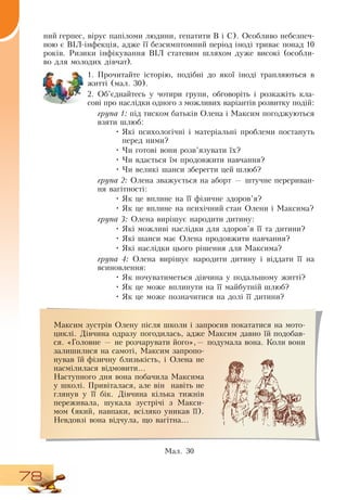 78
ний герпес, вірус папіломи людини, гепатити  В  і  С).  Особливо небезпеч-
ною є  ВІЛ-інфекція, адже її безсимптомний період іноді триває понад 10
років.  Ризики інфікування  ВІЛ статевим шляхом дуже високі (особли-
во для молодих дівчат).
1.
	
Прочитайте історію, подібні до якої іноді трапляються в
житті (мал. 30).
2.
	
Об’єднайтесь у чотири групи, обговоріть і розкажіть кла­
сові про наслідки одного з можливих варіантів розвитку подій:
група 1: під тиском батьків  Олена і Максим погоджуються
взяти шлюб:
•
	
Які психологічні і матеріальні проблеми постануть
перед ними?
•
	
Чи готові вони розв’язувати їх?
•
	
Чи вдасться їм продовжити навчання?
•
	
Чи великі шанси зберегти цей шлюб?
група 2:  Олена зважується на аборт — штучне перериван­
ня вагітності:
•
	
Як це вплине на її фізичне здоров’я?
•
	
Як це вплине на психічний стан  Олени і Максима?
  
група 3:  Олена вирішує народити дитину:
•
	
Які можливі наслідки для здоров’я її та дитини?
•
	
Які шанси має  Олена продовжити навчання?
•
	
Які наслідки цього рішення для Максима?
група 4:  Олена вирішує народити дитину і віддати її на
всиновлення:
•
	
Як почуватиметься дівчина у подальшому житті?
•
	
Як це може вплинути на її майбутній шлюб?
•
	
Як це може позначитися на долі її дитини?
Максим зустрів  Олену після школи і запросив покататися на мото-
циклі.  Дівчина одразу погодилась, адже Максим давно їй подобав-
ся. «Головне — не розчарувати його»,— подумала вона. Коли вони
залишилися на самоті, Максим запропо­
нував їй фізичну близькість, і  Олена не
насмілилася відмовити...
Наступного дня вона побачила Максима
у школі. Привіталася, але він
  
навіть не
глянув у її бік.  Дівчина кілька тижнів
переживала, шукала зустрічі з Макси­
мом (який, навпаки, всіляко уникав її).
Невдовзі вона відчула, що вагітна...
Ìàë. 30
 