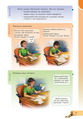 7
Пе­ре­ка­жи прочитане:
Переглядай карт-
ки у довільному
порядку, аж поки
запам’ятаєш усе.
Перед уроком
ще раз переглянь
параграф і картки.
Запиши найважливіше на
картках.
Найбільший ефект:
Читай! Говори!  Слухай! Пиши!
  
Постав собі запитання
і вголос дай відповідь на них.
Потрійний ефект:
Читай! Говори!  Слухай!
Про­чи­тайПе­ре­ка­жиПо­вто­ри Потім уважно Про­чи­тай матеріал. Під час читання:
•
	
шукай відповіді на запитання;
•
	
зверни увагу на виділене іншим шрифтом;
•
	
сповільнюй темп читання на складних місцях,
з’ясуй те, що незрозуміло.
По­вто­ри увесь матеріал:
 