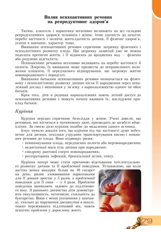 79
Вплив психоактивних речовин
на репродуктивне здоров’я
Тютюн, алкоголь і наркотики негативно впливають на всі складові
репродуктивного здоров’я чоловіків і жінок: їхню здатність до зачаття;
перебіг вагітності і пологів; життєздатність дитини, її фізичне здоров’я,
успіхи в навчанні, характер тощо.
Вживання психоактивних речовин спричиняє затримку фізичного і
психологічного розвитку плода. Цю затримку зазвичай уже не можна
подолати протягом життя, і її відносять до вроджених вад — фізична
або розумова відсталість.
    
Психоактивні речовини негативно впливають на перебіг вагітності й
пологів.  Зокрема, їх вживання може призвести до неправильного поло-
ження плаценти, її передчасного відшарування, що загрожує життю
новонародженого і породіллі.
   
Вживання батьками психоактивних речовин позначається на фізич-
ному і психологічному розвитку дитини після її народження через нена-
лежний догляд і виховання у зв’язку з наркозалежністю одного чи обох
батьків.
Крім того, діти в родинах наркозалежних мають легкий доступ до
психоактивних речовин і можуть почати вживати їх, наслідуючи при-
клад батьків.
   
Куріння
Куріння нерідко спричиняє безпліддя у жінок. Учені довели, що
речовини, які містяться в тютюновому димі, призводять до загибелі яйце-
клітин.  За своєю дією куріння подібне до видалення одного яєчника.
Існує чимало доказів того, що куріння під час вагітності дуже небез-
печне для дитини, оскільки утруднює транспортування кисню і пожив-
них речовин до плода.  Воно підвищує ризик:
•
	
невиношування плода, передчасних пологів або мертвонародження;
•
	
недостатньої маси тіла дитини при народженні;
•
	
синдрому раптової смерті новонароджених;
•
	
респіраторних інфекцій, бронхіальної астми, отиту.
Куріння матері може стати причиною відставання інтелектуально-
го розвитку дитини та її проблемної поведінки. Установлено, що коли
вагітна жінка викурює більш як 10 сигарет
на день, ризик зловживання наркотиками
для її доньки зростає у 5 разів, а проблемної
поведінки для її сина — у 4 рази. Проблеми
поведінки виникають задовго до підлітково-
го віку.  З  раннього дитинства діти демонстру-
ють імпульсивність, негативізм, схильність до
бунтарства.  Вони є менш успішними у навчан-
ні, схильні до порушення дисципліни в школі,
тяжко переживають підлітковий вік, мають
психічні проблеми у дорослому житті.
 