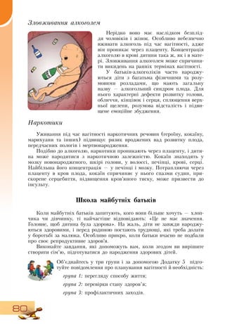 80
Зловживання алкоголем
Нерідко воно має наслідком безплід-
дя чоловіків і жінок.  Особливо небезпечно
вживати алкоголь під час вагітності, адже
він проникає через плаценту. Концентрація
алкоголю в крові дитини така ж, як і в мате-
рі.  Зловживання алкоголем може спричини-
ти викидень на ранніх термінах вагітності.
У батьків-алкоголіків часто народжу-
ються діти з багатьма фізичними та розу-
мовими розладами, що мають загальну
назву
 
— алкогольний синдром плода.  Для
нього характерні дефекти розвитку голови,
обличчя, кінцівок і серця, сплющення верх-
ньої щелепи, розумова відсталість і підви-
щене емоційне збудження.
Наркотики
Уживання під час вагітності наркотичних речовин (героїну, кокаїну,
марихуани та інших) підвищує ризик вроджених вад розвитку плода,
передчасних пологів і мертвонародження.
  
Подібно до алкоголю, наркотики проникають через плаценту, і дити-
на може народитися з наркотичною залежністю. Кокаїн знаходять у
мозку новонародженого, шкірі голови, у волоссі, печінці, крові, серці.
Найбільша його концентрація — у печінці і мозку. Потрапляючи через
плаценту в кров плода, кокаїн спричиняє у нього спазми судин, при-
скорене серцебиття, підвищення кров’яного тиску, може призвести до
інсульту.
Школа майбутніх батьків
Коли майбутніх батьків запитують, кого вони більше хочуть — хлоп-
чика чи дівчинку, ті найчастіше відповідають: «Це не має значення.
Головне, щоб дитина була здорова».  На жаль, діти не завжди народжу-
ються здоровими, і перед родиною постають труднощі, які треба долати
у боротьбі за малюка.  Особливо прикро, коли батьки вчасно не подбали
про своє репродуктивне здоров’я.
Виконайте завдання, які допоможуть вам, коли згодом ви вирішите
створити сім’ю, підготуватися до народження здорових дітей.
Об’єднайтесь у три групи і за допомогою  Додатку 5
  
підго-
туйте повідомлення про планування вагітності й необхідність:
група 1: перегляду способу життя;
група 2: перевірки стану здоров’я;
група 3: профілактичних заходів.
 