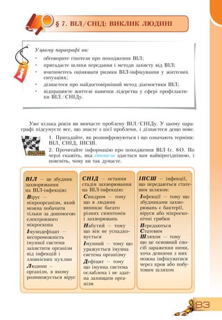 83
§ 7. ВІЛ/СНІД: ВИКЛИК ЛЮДИНІ
Уже кілька років ви вивчаєте проблему  ВІЛ/СНІДу. У цьому пара-
графі підсумуєте все, що знаєте з цієї проблеми, і дізнаєтеся дещо нове.
1.
	
Пригадайте, як розшифровуються і що означають терміни:
ВІЛ,  СНІД, ІПСШ.
2.
	
Прочитайте інформацію про походження  ВІЛ (с. 84). По
черзі скажіть, яка гіпотеза здається вам найвірогіднішою, і
поясніть, чому ви так думаєте.
Уцьому параграфі ви:
•
	
обговорите гіпотези про походження  ВІЛ;
•
	
пригадаєте шляхи передання і методи захисту від  ВІЛ;
•
	
вчитиметесь оцінювати ризики  ВІЛ-інфікування у життєвих
ситуаціях;
•
	
дізнаєтеся про найдостовірніший метод діагностики  ВІЛ;
•
	
відпрацюєте життєві навички лідерства у сфері профілакти-
ки  ВІЛ/СНІДу.
ÑÍ²Ä —  îñòàííÿ 
ñòàä³ÿ çàõâîðþâàííÿ 
íà  Â²Ë-³íôåêö³þ:
Ñèíäðîì  —  òîìó 
ùî â ëþäèíè 
âèíèêàº áàãàòî 
ð³çíèõ ñèìïòîì³â    
і  çàõâîðþâàíü
Íàáóòèé  —  òîìó 
ùî â³í íå  успадко-
вується
²ìóííèé  —  òîìó ùî 
óðàæуºòüñÿ ³ìóííà 
ñèñòåìà îðãàí³çìó
Äåô³öèò  —  òîìó 
ùî ³ìóííà ñèñòåìà 
îñëàáëåíà ³  не здат-
на захищати орга-
нізм
Â²Ë —  öå çáóäíèê 
çàõâîðþâàííÿ 
íà  Â²Ë-³íôåêö³þ:
Â³ðóñ  —
ì³êðîîðãàí³çì,  ÿêèé 
ìîæíà ïîáà÷èòè 
ò³ëüêè çà äîïîìîãîþ 
åëåêòðîííîãî 
ì³êðîñêîïà
²ìóíîäåô³öèò  —
íåñïðîìîæí³ñòü 
³ìóííî¿ ñèñòåìè 
çàõèñòèòè îðãàí³çì 
â³ä ³íôåêö³é  і
çëîÿê³ñíèõ ïóõëèí
Ëþäèíè  —
îðãàí³çì, в  ÿêîìó 
ðîçìíîæóºòüñÿ â³ðóñ
ІПСШ — інфекції,
що передаються стате-
вим шляхом:
Інфекції — тому що
збудниками захво-
рювань є бактерії,
віруси або мікроско-
пічні грибки
Передаються
Статевим
  
Шляхом —  òîìó 
ùî  це основний спо-
сіб зараження ними,
хоча деякими з них
можна інфікуватися
через кров або побу-
товим шляхом
 