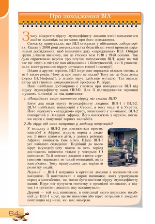 84
Про походження ВІЛ
Зчасу відкриття вірусу імунодефіциту людини вчені намагаються
знайти відповідь на питання про його походження.
Спочатку припускали, що  ВІЛ створили у військових лабораторі-
ях.  Однак у 2000 році американські та бельгійські вчені провели пара-
лельні дослідження, щоб визначити дату «народження»  ВІЛ.  Обидві
групи дійшли висновку, що це сталося між 1910 і 1940 роками. Так
було спростовано версію про штучне походження  ВІЛ, адже на той
час ще ніхто в світі не мав обладнання і біотехнологій, які б уможли-
вили конструювання вірусу методами генної інженерії.
  
Згідно з другою версією,  ВІЛ існує вже впродовж кількох сотень, а
то й тисяч років. Чому ж про нього не знали? Тому що це була легка
форма  ВІЛ-інфекції, а згодом вірус здійснив мутацію. Так вважає
автор цієї гіпотези американський професор  Р. Геррі.
Нині найбільш достовірною є гіпотеза про походження  ВІЛ від
вірусу імунодефіциту мавп (ВІМ).  Для її підтвердження науковці
шукають відповіді на два запитання:
1.	«Нащадком» якого мавпячого вірусу міг стати ВІЛ?
Існує два види вірусу імунодефіциту людини:  ВІЛ-1 і  ВІЛ-2.
ВІЛ-1 найбільше поширений у Європі, в тому числі й в Україні.
Його вважають «нащадком» вірусу, виявленого у шимпанзе.  ВІЛ-2
поширений у  Західній Африці. Його пов’язують з вірусом, носія-
ми якого є популяції чорних мангабеїв.
2.	Як вірус від мавп потрапив у людську популяцію?
У випадку з  ВІЛ-2 усе пояснюється просто:
мангабеї в Африці живуть поряд з людь-
ми.  З  ними граються діти, у деяких районах
Африки вживають їхнє м’ясо. Щодо  ВІЛ-1
усе набагато складніше. Подібний до нього
вірус імунодефіциту мавпи за весь період
досліджень виявлено тільки у чотирьох (!)
шимпанзе. Та й контакт людини з цими агре-
сивними тваринами не такий очевидний, як із
мангабеями. Тому припускають два варіанти
розвитку подій.
Перший —  ВІЛ-1 потрапив в організм людини з поліомієлітною
вакциною. Її виготовляли з нирок шимпанзе, яких утримували
поряд з мангабеями, що могли бути носіями вірусу імунодефіциту
мавпи.  Вірус міг мутувати спочатку в організмі шимпанзе, а від-
так і в організмі людини, яку вакцинували.
Другий — той вид шимпанзе, в популяції якого циркулює подіб­
ний до  ВІЛ-1 вірус, ще не виявлено або вірус потрапив у людську
популяцію від мавп, які вже вимерли.
 