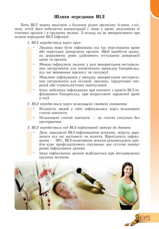 85
Шляхи передання ВІЛ
Хоча  ВІЛ можна виділити з багатьох рідин організму (слини, сліз,
поту, сечі), його небезпечні концентрації є лише у крові, виділеннях зі
статевих органів і в грудному молоці.  З  огляду на це виокремлюють три
шляхи передання  ВІЛ-інфекції:
1. ВІЛ передається через кров
•
	
Людина може бути інфікована під час переливання крові
або пересадки донорських органів. Щоб запобігти цьому,
на державному рівні здійснюють тестування донорської
крові та органів.
•
	
Можна інфікувати людину у разі використання нестериль-
них інструментів для косметичних процедур (наприклад,
під час виконання пірсингу чи татуажу).
•
	
Можливе інфікування у випадку використання нестериль-
них інструментів для ін’єкцій, щеплень, хірургічних опе-
рацій або стоматологічних маніпуляцій.
•
	
Існує небезпека інфікування при контакті з кров’ю  ВІЛ-ін­
фікованого (наприклад, при потраплянні зараженої крові
в очі).
2. ВІЛ передається через незахищені статеві контакти
•
	
Більшість людей у світі інфікувалися через незахищені
статеві контакти.
•
	
Незахищені статеві контакти — це статеві стосунки без
презерватива.
3. ВІЛ передається від ВІЛ-інфікованої матері до дитини
•
	
Діти, народжені  ВІЛ-інфікованими жінками, можуть зара-
зитися під час вагітності чи пологів.  Вірогідність інфіку-
вання — 30%.  ВІЛ-позитивним жінкам рекомендують про-
йти курс профілактичного лікування, яке суттєво знижує
ризик інфікування дитини.
•
	
Іноді інфікування дитини відбувається при вигодовуванні
грудним молоком.
 