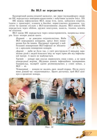 87
Як ВІЛ не передається
Багаторічний досвід епідемії засвідчує, що
  
вірус імунодефіциту люди-
ни  НЕ передається повітряно-крапельним і побутовим шляхом (мал. 32).
НЕ можна інфікуватися  ВІЛ, якщо їсти, пити, займатися спортом,
їздити у транспорті, плавати в басейні, користуватися рушником, туа-
летом чи ванною спільно з  ВІЛ-позитивними людьми.  ВІЛ ніколи  НЕ
передається через обійми, дружні поцілунки, кашель, чхання, нежить
чи пітніння.
ВІЛ також  НЕ передається через комах-кровососів, наприклад кома-
рів. Існує чотири докази цього.
Перший — це доведено епідеміологічно.  Якби
ВІЛ передавався комарами, ареал його поши-
рення був би іншим.  Насправді території з най-
більшим поширенням  ВІЛ-інфекції не збігають-
ся з ареалами поширення комарів.
Другий — якби це було так, у світі реєстрували б випадки зара-
ження дітей і людей похилого віку не через кров або від інфікова-
ної матері. А цього не відбувається.
Третій — комарі при укусах вприскують свою слину, а не кров
попередньої жертви.  Збудники деяких інфекційних захворювань
(наприклад, малярії) здатні розмножуватись у слині комах, а
ВІЛ
 
— ні.
Четвертий — комахи не жалять двох людей підряд. Після укусу
вони деякий час «відпочивають». Цього достатньо, щоб  ВІЛ заги-
нув в організмі комара.
Ìàë. 32
 