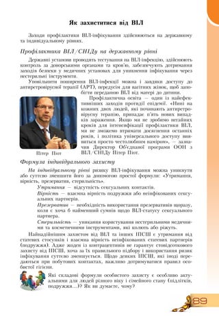 89
Як захиститися від ВІЛ
Заходи профілактики  ВІЛ-інфікування здійснюються на державному
та індивідуальному рівнях.
Профілактика ВІЛ/СНІДу на державному рівні
Державні установи проводять тестування на  ВІЛ-інфекцію, здійснюють
контроль за донорськими органами та кров’ю, забезпечують дотримання
заходів безпеки у медичних установах для уникнення інфікування через
нестерильні інструменти.
Уповільнити поширення  ВІЛ-інфекції можна і завдяки доступу до
антиретровірусної терапії (АРТ), передусім для вагітних жінок, щоб запо-
бігти переданню  ВІЛ від матері до дитини.
Профілактична освіта — один із найефек-
тивніших заходів протидії епідемії. «Нині на
кожних двох людей, які починають антиретро-
вірусну терапію, припадає п’ять нових випад-
ків зараження.  Якщо ми не зробимо негайних
кроків для інтенсифікації профілактики  ВІЛ,
ми не зможемо втримати досягнення останніх
років, і політика універсального доступу вия-
виться просто честолюбним наміром», — зазна-
чив  Директор  Об’єднаної програми  ООН  з
ВІЛ/СНІДу Пітер Піот.
  
Формула індивідуального захисту
На індивідуальному рівні ризику  ВІЛ-інфікування можна уникнути
або суттєво зменшити його за допомогою простої формули: «Утримання,
вірність, презерватив, стерильність».
Утримання — відсутність сексуальних контактів.
Bірність — взаємна вірність подружжя або неінфікованих сексу­
альних партнерів.
Презерватив — необхідність використання презервативів щоразу,
коли є хоча б найменший сумнів щодо  ВІЛ-статусу сексуального
партнера.
Стерильність — уникання користування нестерильними медични­
ми та косметичними інструментами, які колють або ріжуть.
Найнадійнішим захистом від  ВІЛ та інших ІПСШ є утримання від
статевих стосунків і взаємна вірність неінфікованих статевих партнерів
(подружжя). Адже жоден із контрацептивів не гарантує стовідсоткового
захисту від ІПСШ, хоча за їх правильного підбору і використання ризик
інфікування суттєво зменшується. Щодо деяких ІПСШ, які іноді пере-
даються при побутових контактах, важливо дотримуватися правил осо-
бистої гігієни.
Які складові формули особистого захисту є особливо акту-
альними для людей різного віку і сімейного стану (підлітків,
подружжя...)?  Як ви думаєте, чому?
Пітер Піот
 