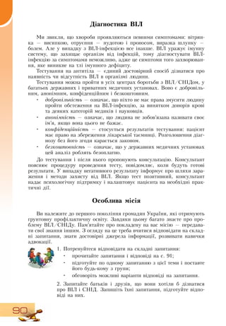 90
Діагностика ВІЛ
Ми звикли, що хвороби проявляються певними симптомами: вітрян-
ка
 
— висипкою, отруєння — нудотою і проносом, виразка шлунку —
болем. Але у випадку з  ВІЛ-інфекцією все інакше.  ВІЛ уражує імунну
систему, що захищає організм від інфекцій, тому діагностувати  ВІЛ-
інфекцію за симптомами неможливо, адже це симптоми того захворюван-
ня, яке виникне на тлі імунного дефіциту.
Тестування на антитіла — єдиний достовірний спосіб дізнатися про
наявність чи відсутність  ВІЛ в організмі людини.
Тестування можна пройти в усіх центрах боротьби з  ВІЛ/СНІДом, у
багатьох державних і приватних медичних установах.  Воно є добровіль-
ним, анонімним, конфіденційним і безкоштовним.
•	 добровільність — означає, що ніхто не має права змусити людину
пройти обстеження на  ВІЛ-інфекцію, за винятком донорів крові
та деяких категорій медиків і науковців.
•	 анонімність — означає, що людина не зобов’язана називати своє
ім’я, якщо вона цього не бажає.
•	 конфіденційність — стосується результатів тестування: пацієнт
має право на збереження лікарської таємниці.  Розголошення діаг­
нозу без його згоди карається законом.
•	 безкоштовність — означає, що у державних медичних установах
цей аналіз роблять безоплатно.
До тестування і після нього пропонують консультацію. Консультант
пояснює процедуру проведення тесту, повідомляє, коли будуть готові
результати. У випадку негативного результату інформує про шляхи зара-
ження і методи захисту від  ВІЛ.  Якщо тест позитивний, консультант
надає психологічну підтримку і налаштовує пацієнта на необхідні прак-
тичні дії.
Особлива місія
Ви належите до першого покоління громадян України, які отримують
ґрунтовну профілактичну освіту.  Завдяки цьому багато знаєте про про-
блему  ВІЛ/СНІДу. Пам’ятайте про покладену на вас місію — передава-
ти свої знання іншим.  З  огляду на це треба вчитися відповідати на склад-
ні запитання, знати достовірні джерела інформації, розвивати навички
адвокації.
   
1.
	
Потренуйтеся відповідати на складні запитання:
•
	
прочитайте запитання і відповіді на с. 91;
•
	
підготуйте по одному запитанню з цієї теми і поставте
його будь-кому з групи;
•
	
обговоріть можливі варіанти відповіді на запитання.
2.
	
Запитайте батьків і друзів, що вони хотіли б дізнатися
про  ВІЛ і  СНІД.  Запишіть їхні запитання, підготуйте відпо-
віді на них.
 