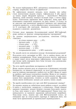 91
Чи можна інфікуватися ВІЛ, займаючись контактними видами
спорту, наприклад, боксом чи футболом?
Не зафіксовано жодного випадку, коли людина, яка займа-
ється контактними видами спорту, інфікувалася б або зарази-
ла інших людей.  Яскравий приклад — баскетболіст Мейджик
Джонсон, який спочатку покинув великий спорт, а потім повер-
нувся. Гіпотетично зараження може відбутися, якщо кров  ВІЛ-
позитивного спортсмена потрапить на рану іншого.  З  огляду на
це доцільно при виникненні кровотечі виконати такі процедури:
зупинити кровотечу, а потім обробити рану антисептиком і закри-
ти її пластирем або пов’язкою.  Допомогу травмованому треба
надавати в захисних
  
рукавичках.
Скільки може тривати безсимптомний період ВІЛ-інфекції,
якщо людина не приймає антиретровірусних препаратів?
За даними американського дослідження, симптоми  СНІДу
з’явилися:
•
	
до кінця першого року — у 0%;
•
	
третього року — у 3%;
•
	
п’ятого року — у 12%;
•
	
восьмого року — у 36%;
•
	
десятого року — у 53%;
•
	
чотирнадцятого року — у 68% пацієнтів.
Чи завжди тест на антитіла по­ка­зує достовір­ний ре­зуль­тат?
Результати тесту достовірні на 99%. Але в «період вікна» він не
виявить захворювання.  Отже, якщо результат аналізу, зробленого
в перші тижні після можливого інфікування, негативний, через
три місяці треба повторити його (між тестами слід унеможливи-
ти ризик зараження).
Чи всім треба проходити тестування на ВІЛ?
Якщо людина жодного разу не потрапляла в ризиковану ситуацію
(наприклад, не вживала наркотиків, не мала статевих стосунків),
вона не повинна хвилюватись і робити тест на  ВІЛ.  Якщо ні, варто
це зробити, щоб надалі почуватися спокійно.  Якщо ж тест виявить
ВІЛ-інфекцію, людині треба отримати консультацію лікаря, вико­
нувати його призначення, стежити за своїм здоров’ям.  Важливо
також вжити необхідних заходів для захисту інших людей.
Чи треба повідо­мля­ти всіх про свій ВІЛ-по­зи­тив­ний ста­тус?
За законом людина не зобов’язана цього робити в школі, на роботі
й навіть у поліклініці, наприклад у стоматолога. Лікарі повинні
вживати однакових заходів безпеки стосовно будь-якого пацієн-
та (так, наче кожен із них є  ВІЛ-інфікованим).  Однак існує від-
повідальність за навмисне зараження небезпечними хворобами.
Тому
 
якщо хтось, знаючи про свій  ВІЛ-позитивний статус, не
повідомив про це сексуального партнера й інфікував його, він
може бути притягнений до кримінальної відповідальності.
З:
В:
З:
В:
З:
В:
З:
В:
З:
В:
 