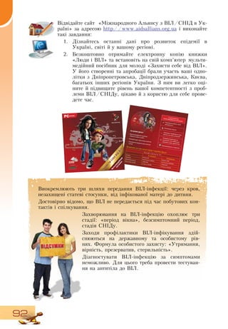 92
Відвідайте сайт
  
«Міжнародного Альянсу з  ВІЛ/СНІД  в Ук­
раїні» за адресою http//www.aidsallians.org.ua і виконайте
такі завдання:
1.
	
Дізнайтесь останні дані про розвиток епідемії в
Україні, світі й у вашому регіоні.
2.
	
Безкоштовно отримайте електронну копію книжки
«Люди і  ВІЛ» та встановіть на свій комп’ютер мульти-
медійний посібник для молоді «Захисти себе від  ВІЛ».
У його створенні та апробації брали участь ваші одно-
літки з  Дніпропетровська,  Дніпродзержинська, Києва,
багатьох інших регіонів України.  З  ним ви легко оці-
ните й підвищите рівень вашої компетентності з проб­
леми  ВІЛ/СНІДу, цікаво й з користю для себе прове-
дете час.
    
Виокремлюють три шляхи передання  ВІЛ-інфекції: через кров,
незахищені статеві стосунки, від інфікованої матері до дитини.
Достовірно відомо, що  ВІЛ не передається під час побутових кон-
тактів і спілкування.
Захворювання на  ВІЛ-інфекцію охоплює три
стадії: «період вікна», безсимптомний період,
стадія  СНІДу.
Заходи профілактики  ВІЛ-інфікування здій-
снюються на державному та особистому рів-
нях. Формула особистого захисту: «Утримання,
вірність, презерватив, стерильність».
Діагностувати  ВІЛ-інфекцію за симптомами
неможливо.  Для цього треба провести тестуван-
ня на антитіла до  ВІЛ.
ЗА ДОПОМОГОЮМУЛЬТИМЕДІЙНОГО ПОСІБНИКА
Перевіриш рівень своєїзахищеності
Поповниш знання
Навчишся правильно поводитись у р зних ситуаціях
Отримаєш відповіді назапитання які найбільшецікавлять твоїх однолітків
Порозважаєшся з користю
Встанови на свій комп’ютер і передай другу!К о н ф і г у р а ц і я Р С
М німальна
Оптимальна
Система
Windows 98
Windows 2000
Процесор
Intel Pentium II 450MHz
Intel Pentium III 800MHz
Оперативна пам`ять
128МБ RAM
128МБ RAM
Вільне місце на HDD
не менш як 300 МБ
не менш як 300 МБ
НА ЦЬОМУ ДИСКУ
Мультимедійний посібник
•	
«Захисти себе в д ВІЛ»Базовий курс підготовки вчителя
•	
Електронні видання для вчителя
•	
і учнів
Школа проти СН Ду
	
	
	
 