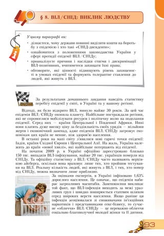 93
§ 8. ВІЛ/СНІД: ВИКЛИК ЛЮДСТВУ
За результатами домашнього завдання наведіть статистику
перебігу епідемії у світі, в Україні та у вашому регіоні.
Відтоді, як було відкрито  ВІЛ, минуло майже 30 років.  За цей час
епідемія  ВІЛ/СНІДу охопила планету.  Найбільше постраждали регіони,
які не спромоглися мобілізувати ресурси і політичну волю на подолання
епідемії.  Серед них — країни Центральної і Південної Африки.  Нині
вони платять дуже високу ціну за бездіяльність своїх урядів — мільйони
жертв і економічний занепад, адже епідемія  ВІЛ/СНІДу загрожує еко­
номікам цих країн не менше, ніж здоров’ю населення.
В  останні роки на мапі світу з’явилися нові гарячі точки епідемії:
Індія, країни  Східної Європи і Центральної Азії.  На жаль, Україна нале-
жить до країн «нової хвилі», які найбільше потерпають від епідемії.
На початок 2009 р. в Україні офіційно зареєстровано близько
150
 
тис. випадків  ВІЛ-інфікування, майже 20 тис. українців померли від
СНІДу. Та офіційну статистику з  ВІЛ/СНІДу часто називають верхів-
кою айсберга, оскільки вона враховує лише тих, хто пройшов тестуван-
ня на  ВІЛ.  Реальну кількість людей, які живуть з  ВІЛ, і тих, хто помер
від  СНІДу, можна визначити лише приблизно.
За оцінками експертів, в Україні інфіковано 1,63%
дорослого населення. Це означає, що епідемія наби-
рає загрозливих масштабів. Занепокоєння викликає
той факт, що  ВІЛ-інфекція виходить за межі ураз-
ливих груп і швидко поширюється статевим шляхом
серед широких верств населення.  Якщо раніше ця
інфекція асоціювалася зі споживачами ін’єкційних
наркотиків і представниками секс-бізнесу, то сучас-
не «обличчя»  ВІЛ/СНІДу — це переважно обличчя
соціально благополучної молодої жінки та її дитини.
Уцьому параграфі ви:
•
	
дізнаєтеся, чому держави повинні виділяти кошти на бороть-
бу з епідемією і хто такі «СНІД-дисиденти»;
  
•
	
ознайомитеся з положеннями законодавства України у
сфері протидії епідемії  ВІЛ/СНІДу;
•
	
проаналізуєте причини і наслідки стигми і дискримінації
ВІЛ-позитивних, вчитиметеся захищати їхні права;
•
	
обговорите, які цінності підвищують рівень захищенос-
ті в умовах епідемії та формують толерантне ставлення до
людей, які живуть з  ВІЛ.
 