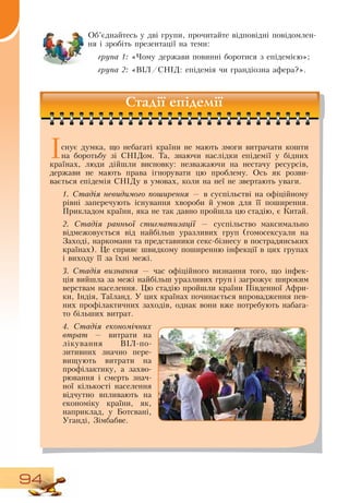 94
Об’єднайтесь у дві групи, прочитайте відповідні повідомлен-
ня і зробіть презентації на теми:
група 1: «Чому держави повинні боротися з епідемією»;
група 2: «ВІЛ/СНІД: епідемія чи грандіозна афера?».
Стадії епідемії
Існує думка, що небагаті країни не мають змоги витрачати кошти
на боротьбу зі  СНІДом. Та, знаючи наслідки епідемії у бідних
країнах, люди дійшли висновку: незважаючи на нестачу ресурсів,
держави не мають права ігнорувати цю проблему.  Ось як розви­
вається епідемія  СНІДу в умовах, коли на неї не звертають уваги.
1. Стадія не­ви­ди­мо­го поширен­ня — в суспільстві на офіційному
рівні заперечують існування хвороби й умов для її поширення.
Прикладом країни, яка не так давно пройшла цю стадію, є Китай.
2. Стадія ран­ньої стиг­ма­ти­зації — суспільство максимально
відмежовується від найбільш уразливих груп (гомосексуали на
Заході, наркомани та представники секс-бізнесу в пострадянських
країнах). Це сприяє швидкому поширенню інфекції в цих групах
і виходу її за їхні межі.
3. Стадія виз­нан­ня — час офіційного визнання того, що інфек-
ція вийшла за межі найбільш уразливих груп і загрожує широким
верствам населення. Цю стадію пройшли країни Південної Афри­
ки, Індія, Таїланд. У цих країнах починається впровадження пев-
них профілактичних заходів, однак вони вже потребують набага-
то більших витрат.
4. Стадія еко­номічних
втрат — витрати на
лікування  ВІЛ-по­
зитивних значно пере­
вищують витрати на
профілактику, а захво­
рювання і смерть знач­
ної кількості населення
відчутно впливають на
економіку країни, як,
наприклад, у Ботсвані,
Уганді,  Зімбабве.
 