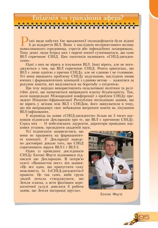95
Епідемія чи грандіозна афера?
Різні види набутих (не вроджених) імунодефіцитів були відомі
й до відкриття  ВІЛ.  Вони
  
є наслідком несприятливого впливу
навколишнього середовища, стресів або інфекційних захворювань.
Тому деякі люди (серед них і окремі вчені) сумніваються, що саме
ВІЛ спричиняє  СНІД. Цих скептиків називають «СНІД-дисиден­
тами».
Одні з них не вірять в існування  ВІЛ. Інші вірять, але не пого-
джуються з тим, що  ВІЛ спричиняє  СНІД.  Решта припускає, що
ВІЛ є лише однією з причин  СНІДу, але не єдиною і не головною.
Усі вони вважають проблему  СНІДу надуманою, наслідком змови
вчених і фармацевтичних компаній з єдиною метою — нажитися за
рахунок коштів, які виділяються на боротьбу з епідемією.
Цю тезу нерідко використовують екзальтовані політики та релі-
гійні діячі, що намагаються виправдати власну бездіяльність. Так,
коли напередодні Міжнародної конференції з проблем  СНІДу пре-
зидент Південно-Африканської  Республіки несподівано заявив, що
не вірить у зв’язок між  ВІЛ і  СНІДом, його звинуватили в тому,
що він виправдовує своє небажання витрачати кошти на лікування
ВІЛ-інфікованих.
У відповідь на заяви «СНІД-дисидентів» більш як 5 тисяч нау-
ковців підписали  Декларацію про те, що  ВІЛ є причиною  СНІДу.
Серед них — 11 нобелівських лауреатів, директори провідних нау-
кових установ, президенти академій наук.
Усі підписанти заприсяглися, що
вони не працюють на фармацевтич-
ні компанії. У  Декларації наведе-
но достовірні докази того, що  СНІД 
спричиняють віруси  ВІЛ-1 і  ВІЛ-2.
Один із провідних дослідників
СНІДу Ентоні Фаучі відмовився під-
писати цю  Декларацію.  В  інтерв’ю
газеті «Вашингтон пост» він заявив:
«Це все одно, що припустити саму
можливість їх («СНІД-дисидентів»)
правоти. Це так само, якби група
людей почала стверджувати, що
Земля пласка, а всім фахівцям аеро-
космічної галузі довелося б робити
заяви, що  Земля насправді кругла».
Ентоні Фаучі
 