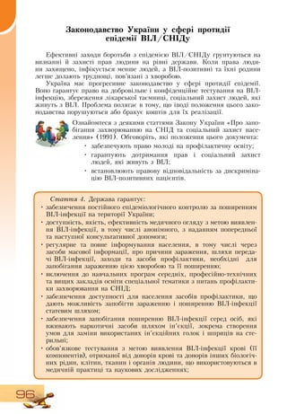 96
Законодавство України у сфері протидії
епідемії ВІЛ/СНІДу
Ефективні заходи боротьби з епідемією  ВІЛ/СНІДу ґрунтуються на
визнанні й захисті прав людини на рівні держави. Коли права люди-
ни захищено, інфікується менше людей, а  ВІЛ-позитивні та їхні родини
легше долають труднощі, пов’язані з хворобою.
Україна має прогресивне законодавство у сфері протидії епідемії.
Воно гарантує право на добровільне і конфіденційне тестування на  ВІЛ-
інфекцію, збереження лікарської таємниці, соціальний захист людей, які
живуть з  ВІЛ. Проблема полягає в тому, що іноді положення цього зако-
нодавства порушуються або бракує коштів для їх реалізації.
    
Ознайомтеся з деякими статтями  Закону України «Про запо-
бігання захворюванню на  СНІД  та соціальний захист насе-
лення» (1991).  Обговоріть, які положення цього документа:
•
	
забезпечують право молоді на профілактичну освіту;
•
	
гарантують дотримання прав і соціальний захист
людей, які живуть з  ВІЛ;
•
	
встановлюють правову відповідальність за дискриміна-
цію  ВІЛ-позитивних пацієнтів.
Стаття 4. Держава гарантує:
•
	
забезпечення постійного епідеміологічного контролю за поширенням
ВІЛ-інфекції на території України;
•
	
доступність, якість, ефективність медичного огляду з метою виявлен-
ня  ВІЛ-інфекції, в тому числі анонімного, з наданням попередньої
та наступної консультативної допомоги;
•
	
регулярне та повне інформування населення, в тому числі через
засоби масової інформації, про причини зараження, шляхи переда-
чі  ВІЛ-інфекції,
  
заходи
  
та
  
засоби
  
профілактики,
  
необхідні
   
для
запобігання зараженню цією хворобою та її поширенню;
•
	
включення до навчальних програм середніх, професійно-технічних
та вищих закладів освіти спеціальної тематики з питань профілакти-
ки захворювання на  СНІД;
•
	
забезпечення доступності для населення засобів профілактики, що
дають можливість запобігти зараженню і поширенню  ВІЛ-інфекції
статевим шляхом;
•
	
забезпечення запобігання поширенню  ВІЛ-інфекції серед осіб, які
вживають наркотичні засоби шляхом ін’єкції, зокрема створення
умов для заміни використаних ін’єкційних голок і шприців на сте-
рильні;
•
	
обов’язкове тестування з метою виявлення  ВІЛ-інфекції крові (її
  
компонентів), отриманої від донорів крові та донорів інших біологіч-
них рідин, клітин, тканин і органів людини, що використовуються в
медичній практиці та наукових дослідженнях;
 