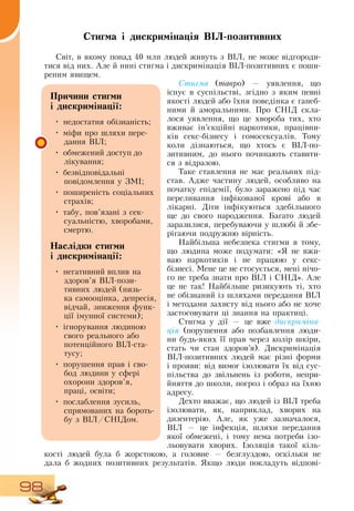 98
Стигма і дискримінація ВІЛ-позитивних
Світ, в якому понад 40 млн людей живуть з  ВІЛ, не може відгороди­
тися від них. Але й нині стигма і дискримінація ВІЛ-позитивних є поши-
реним явищем.
Стигма (тавро) — уявлення, що
існує в суспільстві, згідно з яким певні
якості людей або їхня поведінка є ганеб-
ними й аморальними. Про  СНІД  скла-
лося уявлення, що це хвороба тих, хто
вживає ін’єкційні наркотики, працівни-
ків секс-бізнесу і гомосексуалів. Тому
коли дізнаються, що хтось є  ВІЛ-по­
зитивним, до нього починають ставити-
ся з відразою.
Таке ставлення не має реальних під-
став. Адже частину людей, особливо на
початку епідемії, було заражено під час
переливання інфікованої крові або в
лікарні.  Діти інфікуються здебільшого
ще до свого народження. Багато людей
заразилися, перебуваючи у шлюбі й збе-
рігаючи подружню вірність.
Найбільша небезпека стигми в тому,
що людина може подумати: «Я  не вжи-
ваю наркотиків і не працюю у секс-
бізнесі. Мене це не стосується, мені нічо-
го не треба знати про  ВІЛ і  СНІД». Але
це не так!  Найбільше ризикують ті, хто
не обізнаний із шляхами передання  ВІЛ
і методами захисту від нього або не хоче
застосовувати ці знання на практиці.
Стигма у дії — це вже дискриміна-
ція (порушення або позбавлення люди-
ни будь-яких її прав через колір шкіри,
стать чи стан здоров’я). Дискримінація
ВІЛ-позитивних людей має різні форми
і прояви: від вимог ізолювати їх від сус-
пільства до звільнень із роботи, непри-
йняття до школи, погроз і образ на їхню
адресу.
Дехто вважає, що людей із  ВІЛ треба
ізолювати, як, наприклад, хворих на
дизентерію. Але, як уже зазначалося,
ВІЛ — це інфекція, шляхи передання
якої обмежені, і тому нема потреби ізо-
льовувати хворих. Ізоляція такої кіль-
кості людей була б жорстокою, а головне — безглуздою, оскільки не
дала б жодних позитивних результатів.  Якщо люди покладуть відпові-
Причини стигми
і дискримінації:
•
	
недостатня обізнаність;
•
	
міфи про шляхи пере-
дання  ВІЛ;
•
	
обмежений доступ до
лікування;
•
	
безвідповідальні
повідомлення у  ЗМІ;
•
	
поширеність соціальних
страхів;
•
	
табу, пов’язані з сек­
суальністю, хворобами,
смертю.
Наслідки стигми
і дискримінації:
•
	
негативний вплив на
здоров’я  ВІЛ-пози­
тивних людей (низь-
ка самооцінка, депресія,
відчай, зниження функ-
ції імунної системи);
•
	
ігнорування людиною
свого реального або
потенційного  ВІЛ-ста­
тусу;
•
	
порушення прав і сво-
бод людини у сфері
охорони здоров’я,
праці, освіти;
•
	
послаблення зусиль,
спрямованих на бороть-
бу з  ВІЛ/СНІДом.
 