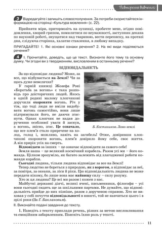 11
Повторення вивченого
3 Відредагуйте і запишіть словосполучення. За потреби скористайтеся ін-
формацією на сторінці «Культура мовлення» (с. 22).
Прийняти міри, притормозіть на зупинці, пробачте мене, згідно пові-
домлення, хворий грипом, помилитися по неуважності, заступник декана
по науковій роботі, знущатися над твариною, вести переписку, на протязі
дня, слідуюча сторінка, халатне ставлення, в любому випадку.
ПРИГАДАЙТЕ! 1. Які основні ознаки речення? 2. На які види поділяються
речення?
4 І. Прочитайте, доведіть, що це текст. Визначте його тему та основну
думку. Чи згодні ви з твердженням, висловленим в останньому реченні?
ВІДПОВІДАЛЬНІСТЬ
За що відповідає людина? Може, за
все, що відбувається на Землі? Чи за
щось дуже невеличке?
У гарній книжці Жозефа Роні
«Боротьба за вогонь» є така розпо-
відь про доісторичних людей. Якось
в одній родині малому хлопчикові
доручили охороняти вогонь. Річ у
тім, що тоді люди не вміли видобу-
вати вогонь самостійно, вони лише
підтримували його, не даючи згас-
нути. Однак хлопчик не надав до-
рученню особливої уваги й заснув,
а вогонь, звісно, згас. Це означало,
що все плем’я стало приречене на хо-
лод, голод і, можливо, навіть на загибель! Отже, довіривши хлоп-
чикові охороняти вогонь, плем’я довірило йому себе, своє життя.
А він прирік усіх на смерть.
Відповідати за інших – це означає відповідати за самого себе!
Земля наша – це великий космічний корабель. Разом усі ми – його ко-
манда. Цілком зрозуміло, як багато залежить від злагодженої роботи ко-
манди корабля.
Сьогодні людина, тільки людина відповідає за все на Землі!
Тепер людство не бореться з природою, як з ворогом, а відповідає за неї,
за повітря, за океани, за ліси й ріки. Цю відповідальність людина не може
передати нікому, бо лише вона має найвищу силу – силу розуму.
Хто ж ця людина? Це всі ми разом і кожен з нас.
Майбутні державні діячі, великі вчені, письменники, філософи – усі
вони сьогодні сидять ще за шкільними партами. Не думайте, що відпові-
дальність прийде до них пізніше, разом з дорученою справою. Хто не ви-
ховав у собі почуття відповідальності в юності, той не навчиться цього і в
зрілі роки (За Г. Баклановим).
ІІ. Виконайте подані завдання до тексту.
1. Наведіть з тексту приклади речень, різних за метою висловлювання
та емоційним забарвленням. Поясніть їхню роль у тексті.
Б. Костяников. Лоно землі
Zabolotniy_ridna_9kl.indd 11Zabolotniy_ridna_9kl.indd 11 7/31/2009 15:55:597/31/2009 15:55:59
 