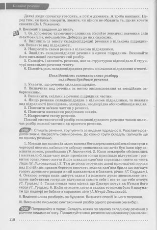 Складне речення
Деякі люди спочатку говорять, а потім думають. А треба навпаки. Пе­
ред тим, як щось говорити, зважте, чи нікого не образить те, що ви хочете
сказати (За І. Томаном).
II. Виконайте завдання до тексту.
1. За допомогою тлумачного словника з’ясуйте лексичні значення слів
тактовність, ввічливість. Доберіть до них синоніми.
2. Випишіть із тексту складнопідрядні речення з кількома підрядни­
ми. Визначте вид підрядності.
3. Накресліть схеми речень з кількома підрядними.
4. Знайдіть складнопідрядні речення з одним підрядним. Виконайте
його письмовий синтаксичний розбір.
5. Складіть і запишіть речення, яке за структурою відповідало б струк­
турі останнього речення тексту.
6. Поясніть роль складнопідрядних речень з кількома підрядними в тексті.
Послідовність синтаксичного розбору
складнопідрядного речення
1. Указати, що речення складнопідрядне.
2. Визначити вид речення за метою висловлювання та емоційним за­
барвленням.
3. Визначити, скільки в реченні підрядних частин.
4. Якщо речення складнопідрядне з кількома підрядними, то вказати
вид підрядності (послідовна, однорідна, неоднорідна або комбінація видів).
5. Пояснити зв’язок частин у реченні.
6. Пояснити вживання розділових знаків.
7. Накреслити схему речення.
Повний синтаксичний розбір складнопідрядного речення також вклю­
чає розбір кожної частини як простого речення.
Ш І. Спишіть речення, групуючи їх за видами підрядності. Розставте роз­
ділові знаки. Накресліть схеми речень. До кожної групи складіть і запишіть ще
по одному реченню.
1. Мовили що колись із цього каменя боги деревлянської землі скинули в
чорториї якогось київського заброду-священика що хотів був їхню віру за­
мінити новою, ромейською (Р. Іванченко). 2. Коли землероби обсіювались
і наставало більше часу коли проміння сонця припікало відчутніше і роз­
виток органічного життя йшов швидше слов’яни справляли свято на честь
Лада (Я. Головацький). 3. Там де річка перетинає давні кристалічні породи
над її стійким правим берегом височить велика кам’яна брила що нагадує
голову древнього рицаря який вдивляється в блакить річки (Г. Скурлат).
4. Отакого вечора коли цвітуть садки і з кожного лунає знеможливе пта­
шине щебетання гостріше відчуваєш самого себе і все те що тебе оточує
(Є. Гуцало). 5. Тиша стояла така містка що Дмитро почув як б’ється його
серце (Є. Гуцало). 6. Якби не жовте листя в садках то можна було б подума­
ти що надворі не бабине а справжнє літо (І. Нечуй-Левицький).
II. Виділені слова розберіть за будовою. Визначте спосіб їхнього творення.
III. Виконайте письмово синтаксичний розбір одного речення (на вибір).
€ Ш > Попрацюйте в парах. Складіть кожен по одному складному реченню з
різними видами зв’язку. Продиктуйте своє речення однокласнику (одноклас-
110
 