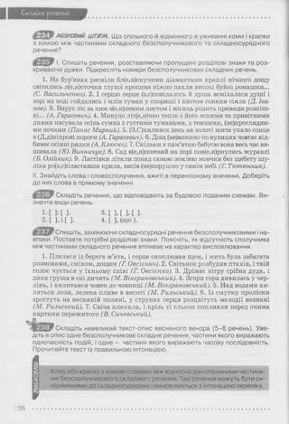 Складне речення
4 Щ 9мазюжші ШПРМ* Що спільного й відмінного в уживанні коми і крапки
з комою між частинами складного безсполучникового та складносурядного
речення?
І. Спишіть речення, розставляючи пропущені розділові знаки та роз­
криваючи дужки. Підкресліть номери безсполучникових складних речень.
1. На бур’янах рясніли бл(е,и)скучими діамантами краплі нічного дощу
світились л(е,и)сточки глухої кропиви ніжно пахли високі буйні ромашки...
(С. Васильченко). 2. І серцю серце (з,с)повідалось й душа всміхалася душі і
зорі на воді гойдались і млів туман у спориші і злотом соняхи сіяли (Д. Іва­
нов). 3. Вирує ліс за ним з(е,и)леним листом і місяць родить привиди розкіш­
ні... (А. Гарасевич). 4. Минуло літ(е,и)чко тепле з його ясними та привітними
днями насувала осінь сумна з густими туманами, з темними, (непроглядни­
ми ночами (Панас Мирний). 5. (3,С)хилився день на золоті жита упало сонце
в (Д,д)ніпрові пороги (А. Гарасевич). 6. Дощ (не)впинно по вулицях човгає від­
биває осінні рядки (А. Клюско). 7. Скільки я пам’ятаю бабусю вона весь час ви­
шивала (Ю. Винничук). 8. Сад в(е,и)шневий на порі пов(е,и)рнулись журавлі
(Б. Олійник). 9. Ластівки літали понад самою землею мовчки без щебету шу­
ліка ро(з,с)пластавши крила, висів (не)порушно у синім небі (Г. Тютюнник).
II. Знайдіть слова і словосполучення, вжиті в переносному значенні. Доберіть
до них слова в прямому значенні.
Складіть речення, що відповідають за будовою поданим схемам. Ви­
значте види речень.
1-Е 3;[ ]• з . [ ] , [ ] , [ ].
2 . [ ] , і [ ] . 4. [ ], (що ).
Спишіть, замінюючи складносурядні речення безсполучниковими і на­
впаки. Поставте потрібні розділові знаки. Поясніть, як відсутність сполучника
між частинами складного речення впливає на характер висловлювання.
1. Плелася із берега м’ята, і серце охоплював щем, і мить була забагата
розмовами, сміхом, дощем (Г. Овсієнко). 2. Світанок розбудив птахів, і твій
голос чується у їхньому співі (Г. Овсієнко). 3. Дрімає вітру срібна дуда, і
дика груша в сні дичить (М. Вінграновський). 4. Згори гора дивилась у чер-
лінь, і хилитався човен до човниці (М. Вінграновський). 5. Над водами хи­
ляться лози, лелека пливе в висоті (М. Рильський). 6. Із смутку проліски
зростуть на весняній поляні, у струнах серця розцвітуть мелодії незнані
(М. Рильський). 7. Свіча плакала, і крізь ті сльози попливли перед очима
картини пережитого (В. Сичевський).
і - Складіть невеликий текст-опис весняного вечора (5-8 речень). Уве­
діть вопис одне безсполучникове складне речення, частини якого виражають
одночасність подій, і одне - частини якого виражають часову послідовність.
Прочитайте текст із правильною інтонацією.
4
Кому або крапку з комою ставимо між відносно рівноправними частина­
ми безсполучникового складного речення. Такі речення можуть бути си­
нонімічними до складносурядних і вимовляються з інтонацією переліку.
26
 