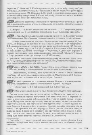 Склади* речения
берегами (О. Олъжич). 5. Коні шарпалися з рук хропли мабуть зачули Сіро­
манця (М. Вінграновський). 6. Тече ріка між тихих верболозів росте трава
в зарошених лугах (М. Братан). 7. Не плюй у криницю пригодиться води
напиться (Нар. творчість). 8. Слова мої, ви будьте все ж камінні каміння
довго береже тепло (В. Забаштанський).
Доповніть безсполучникові речення пропущеними частинами. Прочи­
тайте доповнені речення вголос з правильною інтонацією, поясніть уживання
розділових знаків.
1. Я вірю: ... . 2. Ранок видався тихий та ясний: ... . 3. Повертався додому
задоволений:.... 4. ... : пройшов теплий дощ. 5. ...: біла хмара криє небо.
І. Перебудуйте подані складнопідрядні речення на безсполучникові
складні і навпаки. Перебудовані речення запишіть, розставте розділові знаки.
1. На морі ставало темно, тому що з берега насувала важка хмара (О.Дон-
ченко). 2. Ведмедя не помітив, бо на зайця задивився (Нар. творчість).
3 .1 вчувалося кленам і соснам, що над ними вже й неба нема (М. Сингаів-
ський). 4. Я знаю: труд - це бій! (В. Сосюра). 5. Як заздрю я тій білій хмар­
ці: вона пливе у далечінь між подруг (І. Муратов). 6. Десь чую: скрипка в
тишині своє згадала і мені розповіла про все казково (В. Грінчак). 7. Умовк
кобзар сумуючи: щось руки не грають (Т. Шевченко).
II. Простежте, у складних реченнях якого виду думку висловлено більш стис­
ло. Чому в складнопідрядних реченнях чіткіше, ніж у безсполучникових, пере­
дано смислові відношення між частинами?
ф*Щі7 ДВА - ЧОТИРИ - Ш РАЗОМ. Поміркуйте, у яких випадках і замість яких
розділових знаків у поданих реченнях можна поставити двокрапку.
1. Підсніжники, напевно, вже проростали в землі - їхній слабкий
трав’янистий запах просочувався крізь сніг (К. Паустовський). 2. Висипа­
лись зорі золоті; зійшов ясний місяць (Марко Вовчок).
ЛгШїМ Складіть речення за поданими схемами. Підкресліть члени речення,
визначте, словами якої частини мови виражені підмети і присудки.
1. [ ] : [ причина ] . 2. [ ] : [ пояснення]. 3. [ ], (тому що ...).
І. Прочитайте текст, визначте тему й мікротеми, поділіть його на абзаци.
Раптом до нас донеслися якісь дивні звуки. Ми встали тихенько пішли
вперед і побачили ведмідь вовтузився біля невеликої липи. З першого по­
гляду я зрозумів ведмідь добував мед. Він стояв на задніх лапах і кудись
тягся. Просунути лапи в дупло йому заважали камені дерево росло майже
впритул біля скелі. Він гарчав і щосили трусив липу. Навколо вулика ви­
лися бджоли й жалили його в голову... Нарешті ведмідь стомився сів на
землю. Так просидів він хвилину-другу. Потім раптом піднявся швидко
підбіг до липи й поліз на її верхівку. Він протиснувся між скелею й дере­
вом і почав сильно давити на нього. Липа затріщала й звалилася на землю.
Тепер було легко добути з неї стільники* (За В. Арсенєвим).
* Стільник - тут: лист, утворений чашечками з воску, що його бджоли й оси
роблять для зберігання меду, перги, виховання потомства та перебування дорос­
лих комах.
5 О. В. Заболотний. Укр мова, 9 кл.
 