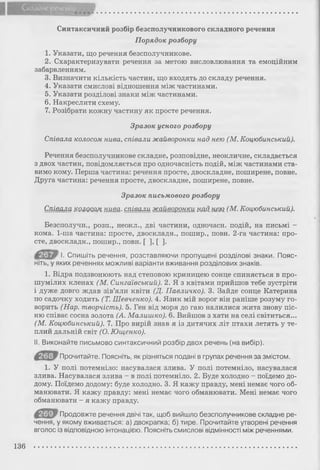 Складне речення
Синтаксичний розбір безсполучникового складного речення
Порядок розбору
1. Указати, що речення безсполучникове.
2. Схарактеризувати речення за метою висловлювання та емоційним
забарвленням.
3. Визначити кількість частин, що входять до складу речення.
4. Указати смислові відношення між частинами.
5. Указати розділові знаки між частинами.
6. Накреслити схему.
7. Розібрати кожну частину як просте речення.
Зразок усного розбору
Співала колосом нива, співали жайворонки над нею (М. Коцюбинський).
Речення безсполучникове складне, розповідне, неокличне, складається
з двох частин, повідомляється про одночасність подій, між частинами ста­
вимо кому. Перша частина: речення просте, двоскладне, поширене, повне.
Друга частина: речення просте, двоскладне, поширене, повне.
Зразок письмового розбору
Співала колосом нива, співали жайворонки шд. нею (М. Коцюбинський).
Безсполучн., розп., неокл., дві частини, одночасн. подій, на письмі -
кома. 1-ша частина: просте, двоскладн., пошир., повн. 2-га частина: про­
сте, двоскладн., пошир., повн. [ ] , [ ] .
І. Спишіть речення, розставляючи пропущені розділові знаки. Пояс­
ніть, у яких реченнях можливі варіанти вживання розділових знаків.
1. Відра подзвонюють над степовою криницею сонце спиняється в про­
шумілих кленах (М. Сингаївський). 2. Я з квітами прийшов тебе зустріти
і дуже довго ждав зів’яли квіти (Д. Павличко). 3. Зайде сонце Катерина
по садочку ходить (Т. Шевченко). 4. Язик мій ворог він раніше розуму го­
ворить (Нар. творчість). 5. Ген від моря до гаю налилися жита знову піс­
ню співає сосна золота (А. Малишко). 6. Вийшов з хати на селі світиться...
(М. Коцюбинський). 7. Про вирій знав я із дитячих літ птахи летять у те­
плий дальній світ (О. Ющенко).
II. Виконайте письмово синтаксичний розбір двох речень (на вибір).
Прочитайте. Поясніть, як різняться подані в групах речення за змістом.
1. У полі потемніло: насувалася злива. У полі потемніло, насувалася
злива. Насувалася злива - в полі потемніло. 2. Буде холодно - поїдемо до­
дому. Поїдемо додому: буде холодно. 3. Я кажу правду, мені немає чого об­
манювати. Я кажу правду: мені немає чого обманювати. Мені немає чого
обманювати - я кажу правду.
Продовжте речення двічі так, щоб вийшло безсполучникове складне ре­
чення, у якому вживається: а) двокрапка; б) тире. Прочитайте утворені речення
вголос із відповідною інтонацією. Поясніть смислові відмінності між реченнями.
136
 