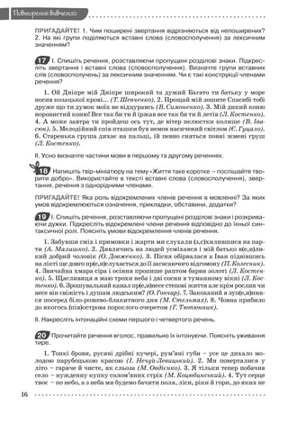 16
Повторення вивченого
ПРИГАДАЙТЕ! 1. Чим поширені звертання відрізняються від непоширених?
2. На які групи поділяються вставні слова (словосполучення) за лексичним
значенням?
17 І. Спишіть речення, розставляючи пропущені розділові знаки. Підкрес-
літь звертання і вставні слова (словосполучення). Визначте групи вставних
слів (словосполучень) за лексичним значенням. Чи є такі конструкції членами
речення?
1. Ой Дніпре мій Дніпре широкий та дужий Багато ти батьку у море
носив козацької крові... (Т. Шевченко). 2. Прощай мій зошите Спасибі тобі
друже що ти думок моїх не відцуравсь (В. Симоненко). 3. Мій дикий коню
норовистий коню! Все так би ти й іржав все так би ти й летів (Л. Костенко).
4. А може завтра ти пройдеш ось тут, де вітер пелюстки колише (В. Іва-
сюк). 5. Мелодійний спів пташки був немов насичений світлом (Є. Гуцало).
6. Старенька груша дихає на пальці, їй певно сняться повні жмені груш
(Л. Костенко).
ІІ. Усно визначте частини мови в першому та другому реченнях.
Напишіть твір-мініатюру на тему «Життя таке коротке – поспішайте тво-
рити добро». Використайте в тексті вставні слова (словосполучення), звер-
тання, речення з однорідними членами.
ПРИГАДАЙТЕ! Яка роль відокремлених членів речення в мовленні? За яких
умов відокремлюються означення, прикладки, обставини, додатки?
19 І. Спишіть речення, розставляючи пропущені розділові знаки і розкрива-
ючи дужки. Підкресліть відокремлені члени речення відповідно до їхньої син-
таксичної ролі. Поясніть умови відокремлення членів речення.
1. Забувши сміх і примовки і жарти ми слухали (з,с)хилившися на пар-
ти (А. Малишко). 2. Дивлячись на людей усміхався і мій батько в(е,и)ли-
кий добрий чоловік (О. Довженко). 3. Пісня обірвалася а Іван підвівшись
наліктіщедовгопр(е,и)слухаєтьсядоїїзагасаючоговідгомону(П.Колесник).
4. Звичайна хмара сіра і осіння пропише раптом барви золоті (Л. Костен-
ко). 5. Щасливиця я маю трохи неба і дві сосни в туманному вікні (Л. Кос-
тенко). 6. Зрошувальний канал пр(е,и)несе степові життя але крім рослин чи
несе він свіжість і душам людським? (О. Гончар). 7. Закоханий я зуп(е,и)нив-
ся посеред біло-рожево-блакитного дня (М. Стельмах). 8. Човна прибило
до якогось (пів)острова порослого очеретом (Г. Тютюнник).
ІІ. Накресліть інтонаційні схеми першого і четвертого речень.
20 Прочитайте речення вголос, правильно їх інтонуючи. Поясніть уживання
тире.
1. Тонкі брови, русяві дрібні кучері, рум’яні губи – усе це дихало мо-
лодою парубоцькою красою (І. Нечуй-Левицький). 2. Ми поверталися у
літо – гаряче й чисте, як сльоза (М. Овдієнко). 3. Я тільки тепер побачив
село – нужденну купку солом’яних стріх (М. Коцюбинський). 4. Тут серце
твоє – по небо, а з неба ми будемо бачити поля, ліси, ріки й гори, до яких не
18
Zabolotniy_ridna_9kl.indd 16Zabolotniy_ridna_9kl.indd 16 7/31/2009 15:56:007/31/2009 15:56:00
 