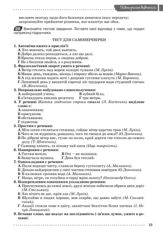 19
Повторення вивченого
висловте незгоду щодо його бажання дивитися іншу передачу;
запропонуйте прийнятне рішення, яке влаштує вас обох.
28 Виконайте тестові завдання. Зіставте свої відповіді з тими, що подані
наприкінці підручника.
ТЕСТ ДЛЯ САМОПЕРЕВІРКИ
1. Антоніми вжито в прислів’ї:
А Хто мовчить, той двох навчить.
Б Добро далеко розходиться, а зло ще далі.
В Красна птаха пером, а людина добром.
Г Не з багатим знайся, а з розумним.
2. Фразеологічний зворот ужито в реченні:
А Вечір стелить над морем холодні тумани (М. Луків).
Б Минає день, тиждень, місяць і півроку збігло за водою (Марко Вовчок).
В А під вікнами ходять ночі і дощами густими плачуть (М. Боровко).
Г Липневий день у вишитій сорочці ніс трударям води студений глечик
(В. Женченко).
3. Неправильно побудовано словосполучення:
А найкращий учень; В зубний біль;
Б п’ятнадцять хвилин десятого; Г три метри.
4. У реченні Життя людського строки стислі (Л. Костенко) виділене
слово є:
А означенням;
Б присудком;
В обставиною;
Г підметом.
5. Простим є речення:
А Між сосен стелиться стежина, гойдає вітер царство трав (М. Луків).
Б Чого ж ти журишся, ромашко, чого ти гнешся до землі? (О. Донченко).
В По діброві вітер виє, гуляє по полю, край дороги гне тополю до самого
долу (Т. Шевченко).
Г Самовар кипить, та нікому чай пити (Нар. творчість).
6. Поширеним є речення:
А Гостям весело. В Очі – як волошки.
Б Зазвучала музика. Г День був теплий.
7. Односкладним є речення:
А Пили водицю чисту, славили березу густолисту (А. Малишко).
Б Дихаю найдорожчим у світі чистим степовим повітрям (О. Донченко).
В В калюжах грозяна вода (А. Малишко).
Г Нащо, вітре, ти голубиш в серці мрію золоту? (Олександр Олесь).
8. Відокремленим означенням ускладнено речення:
А Пригнувшись до самої землі, друзі ясніше побачили обриси двох доріг
(М. Стельмах).
Б Зло нічого не дає, крім зла (М. Луків).
В Шукаймо в людях хороше, мов скарби, що давно забуті (М. Сингаїв-
ський).
Г Акації стояли саме в цвіту, заквітчані безліччю білих китиць (І. Не-
чуй-Левицький).
9. Вставне слово, що вказує на послідовність і зв’язок думок, ужито в ре-
ченні:
Zabolotniy_ridna_9kl.indd 19Zabolotniy_ridna_9kl.indd 19 7/31/2009 15:56:017/31/2009 15:56:01
 