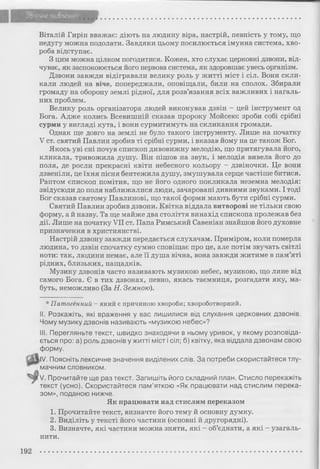 Віталій Гирін вважає: діють на людину віра, настрій, певність у тому, що
недугу можна подолати. Завдяки цьому посилюється імунна система, хво­
роба відступає.
З цим можна цілком погодитися. Кожен, хто слухає церковні дзвони, від­
чуває, як заспокоюється його нервова система, як здоровшає увесь організм.
Дзвони завжди відігравали велику роль у житті міст і сіл. Вони скли­
кали людей на віче, попереджали, оповіщали, били на сполох. Збирали
громаду на оборону землі рідної, для розв’язання всіх важливих і нагаль­
них проблем.
Велику роль організатора людей виконував дзвін - цей інструмент од
Бога. Адже колись Всевишній сказав пророку Мойсею: зроби собі срібні
сурми у вигляді кута, і вони сурмитимуть на скликання громади.
Однак ще довго на землі не було такого інструменту. Лише на початку
V ст. святий Павлин зробив ті срібні сурми, і вказав йому на це також Бог.
Якось уві сні почув єпископ дивовижну мелодію, що притягувала його,
кликала, тривожила душу. Він пішов на звук, і мелодія вивела його до
поля, де росли прекрасні квіти небесного кольору - дзвіночки. Це вони
дзвеніли, це їхня пісня бентежила душу, змушувала серце частіше битися.
Раптом єпископ помітив, що не його одного покликала неземна мелодія:
звідусюди до поля наближалися люди, зачаровані дивними звуками. І тоді
Бог сказав святому Павлинові, що такої форми мають бути срібні сурми.
Святий Павлин зробив дзвони. Квітка віддала витворові не тільки свою
форму, а й назву. Та ще майже два століття винахід єпископа пролежав без
дії. Лише на початку VII ст. Папа Римський Савеніан знайшов його духовне
призначення в християнстві.
Настрій дзвону завжди передається слухачам. Приміром, коли померла
людина, то дзвін спочатку сумно сповіщає про це, але потім звучать світлі
ноти: так, людини немає, але її душа вічна, вона завжди житиме в пам’яті
рідних, близьких, нащадків.
Музику дзвонів часто називають музикою небес, музикою, що лине від
самого Бога. Є в тих дзвонах, певно, якась таємниця, розгадати яку, ма­
буть, неможливо (За Н. Земною).
* Патогенний - який є причиною хвороби; хвороботворний.
II. Розкажіть, які враження у вас лишилися від слухання церковних дзвонів.
Чому музику дзвонів називають «музикою небес»?
III. Перегляньте текст, швидко знаходячи в ньому уривок, у якому розповіда­
ється про: а) роль дзвонів у житті міст і сіл; б) квітку, яка віддала дзвонам свою
форму.
IV. Поясніть лексичне значення виділених слів. За потреби скористайтеся тлу­
мачним словником.
V. Прочитайте ще раз текст. Запишіть його складний план. Стисло перекажіть
текст (усно). Скористайтеся пам’яткою «Як працювати над стислим перека­
зом», поданою нижче.
Як працювати над стислим переказом
1. Прочитайте текст, визначте його тему й основну думку.
2. Виділіть у тексті його частини (основні й другорядні).
3. Визначте, які частини можна зняти, які - об’єднати, а які - узагаль­
нити.
192 ......................................................................................................................................
 