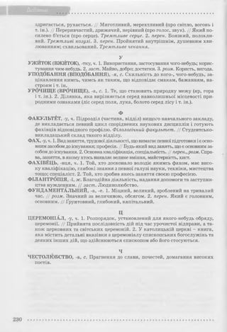 - і
Додатки
здригається, рухається. // Миготливий, мерехтливий (про світло, вогонь і
т. ін.). // Переривчастий, дрижачий, нерівний (про голос, звук). // Який по­
силено б’ється (про серце). Тремтливе серце. 2. перен. Боязкий, полохли­
вий. Тремтливі козулі. 3. перен. Пройнятий внутрішнім, душевним хви­
люванням; схвильований. Тремтливе чекання.
У
УЖИТОК (ВЖЙТОК), -тку, ч. 1. Використання, застосування чого-небудь; корис­
тування чим-небудь. 2. заст. Майно, добро; достатки. 3. розм. Користь, вигода.
УПОДОБАННЯ (ВПОДОБАННЯ), я, с. Схильність до кого-, чого-небудь, за­
цікавлення кимсь, чимсь як таким, що відповідає смакам, бажанням, на­
строям і т. ін.
УРОЧИЩЕ (ВРОЧИЩЕ), -а, с. 1. Те, що становить природну межу (яр, гора
і т. ін.). 2. Ділянка, яка вирізняється серед навколишньої місцевості при­
родними ознаками (ліс серед поля, лука, болото серед лісу і т. ін.).
Ф
ФАКУЛЬТЕТ, -у, ч. Підрозділ (частина, відділ) вищого навчального закладу,
де викладається певний цикл споріднених наукових дисциплін і готують
фахівців відповідного профілю. Філологічний факультет. // Студентсько-
викладацький склад такого відділу.
ФАХ, -у, ч. 1. Видзаняття, трудовоїдіяльності, що вимагає певної підготовки іє осно­
вним засобомдо існування; професія. // Будь-який вид занять, що є основним за­
собомдо існування. 2. Основнакваліфікація, спеціальність. // перен.,розм. Спра­
ва, заняття, в якому хтось виявляє велике вміння, майстерність, хист.
ФАХІВЕЦЬ, -вця, ч. 1. Той, хто досконало володіє якимсь фахом, має висо­
ку кваліфікацію, глибокі знання з певної галузі науки, техніки, мистецтва
тощо; спеціаліст. 2. Той, хто зробив якесь заняття своєю професією.
ФІЛАНТРОПІЯ, -ї, ж. Благодійна діяльність, надання допомоги та заступни­
цтва нужденним. // заст. Людинолюбство.
ФУНДАМЕНТАЛЬНИЙ, -а, -е. 1. Міцний, великий, зроблений на тривалий
час. // розм. Значний за величиною, обсягом. 2. перен. Який є головним,
основним. // Ґрунтовний, глибокий, капітальний.
ЦЕРЕМОНІАЛ, -у, ч. 1. Розпорядок, установлений для якого-небудь обряду,
церемонії. // Прийнята послідовність дій під час урочистої відправи, а та­
кож церковних та світських церемоній. 2. У католицькій церкві - книга,
яка містить детальні вказівки з церемоніалу єпископських богослужінь та
деяких інших дій, що здійснюються єпископом або його стосуються.
Ч
ЧЕСТОЛЮБСТВО, -а, с. Прагнення до слави, почестей, домагання високих
постів.
 