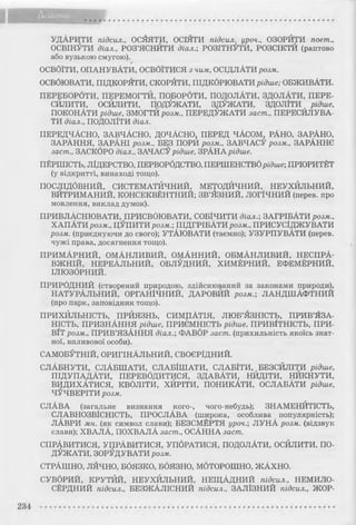 УДАРИТИ підсил., ОСЯЯТИ, ОСІЯТИ підсил. уроч., ОЗОРИТИ поет.,
ОСВІНУТИ діал., РОЗ’ЯСНИТИ діал.; РОЗІТНУТИ, РОЗСІКТИ (раптово
або вузькою смугою).
ОСВОЇТИ, ОПАНУВАТИ, ОСВОЇТИСЯ з чим, ОСІДЛАТИ розм.
ОСВОЮВАТИ, ПІДКОРЯТИ, СКОРЯТИ, ПІДКОРЮВАТИрідше; ОБЖИВАТИ.
ПЕРЕБОРОТИ, ПЕРЕМОГТИ, ПОБОРОТИ, ПОДОЛАТИ, ЗДОЛАТИ, ПЕРЕ­
СКЛИТИ, ОСЙЛИТИ, ПОДУЖАТИ, ЗДУЖАТИ, ЗДОЛІТИ рідше,
ПОКОНАТИ рідше, ЗМОГТИ розм., ПЕРЕДУЖАТИ заст., ПЕРЕСИЛУВА­
ТИ діал., ПОДОЛІТИ діал.
ПЕРЕДЧАСНО, ЗАВЧАСНО, ДОЧАСНО, ПЕРЕД ЧАСОМ, РАНО, ЗАРАНО,
ЗАРАННЯ, ЗАРАНІ розм., БЕЗ ПОРИ розм., ЗАВЧАСУ розм., ЗАРАННЄ
заст., ЗАСКОРО діал., ЗАЧАСУрідше, ЗРАНА рідше.
ПЕРШІСТЬ, ЛІДЕРСТВО, ПЕРВОРОДСТВО, ПЕРШЕНСТВОрідше; ПРІОРИТЕТ
(у відкритті, винаході тощо).
ПОСЛІДОВНИЙ, СИСТЕМАТИЧНИЙ, МЕТОДИЧНИЙ, НЕУХИЛЬНИЙ,
ВИТРИМАНИЙ, КОНСЕКВЕНТНИЙ; ЗВ’ЯЗНИЙ, ЛОГІЧНИЙ (перев. про
мовлення, виклад думок).
ПРИВЛАСНЮВАТИ, ПРИСВОЮВАТИ, СОБІЧИТИ діал.; ЗАГРІБАТИ розм.,
ХАПАТИ розм., ЦУПИТИ розм.; ПІДГРІБАТИ розм., ПРИСУСІДЖУВАТИ
розм. (приєднуючи до свого); УТАЮВАТИ (таємно); УЗУРПУВАТИ (перев.
чужі права, досягнення тощо).
ПРИМАРНИЙ, ОМАНЛИВИЙ, ОМАННИЙ, ОБМАНЛИВИЙ, НЕСПРА­
ВЖНІЙ, НЕРЕАЛЬНИЙ, ОБЛУДНИЙ, ХИМЕРНИЙ, ЕФЕМЕРНИЙ,
ІЛЮЗОРНИЙ.
ПРИРОДНИЙ (створений природою, здійснюваний за законами природи),
НАТУРАЛЬНИЙ, ОРГАНІЧНИЙ, ДАРОВИЙ розм.; ЛАНДШАФТНИЙ
(про парк, заповідник тощо).
ПРИХИЛЬНІСТЬ, ПРИЯЗНЬ, СИМПАТІЯ, ЛЮБ’ЯЗНІСТЬ, ПРИВ’ЯЗА­
НІСТЬ, ПРИЗНАННЯ рідше, ПРИЄМНІСТЬ рідше, ПРИВІТНІСТЬ, ПРИ­
ВІТ розм., ПРИВ’ЯЗАННЯ діал.; ФАВОР заст. (прихильність якоїсь знат­
ної, впливової особи).
САМОБУТНІЙ, ОРИГІНАЛЬНИЙ, СВОЄРІДНИЙ.
СЛАБНУТИ, СЛАБШАТИ, СЛАБІШАТИ, СЛАБІТИ, БЕЗСИЛІТИ рідше,
ПІДУПАДАТИ, ПЕРЕВОДИТИСЯ, ЗДАВАТИ, НИДІТИ, НИКНУТИ,
ВИДИХАТИСЯ, КВОЛІТИ, ХЙРІТИ, ПОНИКАТИ, ОСЛАБАТИ рідше,
ЧУЧВЕРІТИ розм.
СЛАВА (загальне визнання кого-, чого-небудь); ЗНАМЕНИТІСТЬ,
СЛАВНОЗВІСНІСТЬ, ПРОСЛАВА (широка, особлива популярність);
ЛАВРИ мн. (як символ слави); БЕЗСМЕРТЯ уроч.; ЛУНА розм. (відзвук
слави); ХВАЛА, ПОХВАЛА заст., ОСАННА заст.
СПРАВИТИСЯ, УПРАВИТИСЯ, УПОРАТИСЯ, ПОДОЛАТИ, ОСИЛИТИ, ПО­
ДУЖАТИ, ЗОРУДУВАТИ розм.
СТРАШНО, ЛЯЧНО, БОЯЗКО, БОЯЗНО, МОТОРОШНО, ЖАХНО.
СУВОРИЙ, КРУТИЙ, НЕУХИЛЬНИЙ, НЕЩАДНИЙ підсил., НЕМИЛО­
СЕРДНИЙ підсил., БЕЗЖАЛІСНИЙ підсил., ЗАЛІЗНИЙ підсил., ЖОР-
 