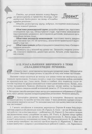Складне речения
*
П р о е к т
Уявіть, що учням вашого класу доручи­
ли організувати й провести телегру «Гра­
матичний брейн-ринг» на тему «Складно­
сурядне речення».
Оберіть режисерську групу, ведучих, експертів-мовознавців,
кілька команд гравців.
Обов’язки режисерської групи: розробка правил гри, підготовка
оголошення про гру, облаштування студії, підготовка мовознавчих
пауз (хвилинок-цікавинок), виготовлення дипломів, вирішення орга­
нізаційних питань тощо.
Обов’язки експертів-мовознавців: підготовка пакета завдань
для учасників гри (10-20 запитань), визначення правильності відпо­
відей у ході гри.
/ ^ Обов’язки гравців: добре опрацювати граматичнутему «Складно­
сурядне речення».
Проведіть гру у вільний від уроків час. Запросіть глядачів (учите­
лів, класного керівника, директора школи, батьків, учнів паралель­
них класів).
■
§ 12. УЗАГАЛЬНЕННЯ ВИВЧЕНОГО З ТЕМИ
«СКЛАДНОСУРЯДНЕ РЕЧЕННЯ»
Є ® І. Спишіть текст, розставляючи пропущені розділові знаки. Обґрунтуйте
пунктограми. Визначте види речень та засоби зв’язку між їхніми частинами.
Липневе сонце хилиться до заходу але денна спека ще змагається з ве­
чірньою прохолодою. Солодко сплять у норі під старезним дубом лисенята
не прокинулася ще і їхня мати. Лише в глибині лісу подеколи глухо за­
стогне горлиця та зрідка вловлюється тонке дзижчання мухи. Буває, ледь
чутно продзвенить бджола облітаючи чергову лісову квітку та басовито
прогуде чимось невдоволений волохатий джміль (Г. Сележинський).
II. Які художні засоби використовує автор для змалювання зображеного? Допо­
вніть текст двома-трьома складносурядними реченнями. Речення запишіть.
І. Прочитайте речення, правильно їх інтонуючи. Визначте частини
складних речень та засоби зв’язку між ними. У яких реченнях сурядні сполуч­
ники можна замінити на інші? Чи змінюватимуться при цьому смислові зв’язки
між частинами?
1. І мчить автобаном в швидких мерседесах Європа й повзе бе(з,с)про-
світтям дорога в (П,п)оліське село (Н. Горик). 2. Село - це ще й безмір тяж­
кої роботи і ти в нім ізмалечку - робітничок (Н. Горик). 3. Сад цвіте і кожна
п(е,и)люстинка маму уподібнює на мить (М. Ткач). 4. Дрімає вітру срібна
дуда і дика груша в сні дичить (М. Вінграновський). 5. Лягла зима і білі
солов’ї затьохкали холодними вустами (М. Вінграновський). 6. Он вийшов
з хати вечір-сивобров і на сопілці гра біля порога (І. Муратов). 7. Вже ніч
пливе (не)чутно і широко і розливаються сріблясті хвилі... (А. Гарасевич).
59
 