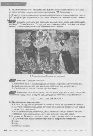 Складне речення
8. Над м’яким золотом нив (не)рівно підіймалися-опадали крила косарок і
до самого неба строкато цвіли постаті жниць (М. Стельмах).
II. Спишіть, розставляючи пропущені розділові знаки та розкриваючи дужки.
Обґрунтуйте пунктограми та орфограми. Накресліть схеми складних речень.
Складіть і запишіть твір-розповідь з елементами опису за репродукцією
картини Т. Голембієвської. У структурі тексту використайте складносурядні ре­
чення з різними смисловими зв’язками між частинами.
Т. Голембієвська. Українські куманці
мікрофон, продовжте фрази.
1. Вивчивши тему «Складносурядні речення», я зрозумів (зрозуміла), що...
2. Найскладнішим під час вивчення цієї теми для мене було...
3. Свої знання з теми я б оцінив (оцінила) на...
Виконайте тестові завдання. Зіставте свої відповіді з тими, що подані
наприкінці підручника. З ’ясуйте суть допущених помилок, якщо такі були.
ТЕСТ ДЛЯ САМОПЕРЕВІРКИ
1. Правильним є твердження:
А У складносурядному реченні може бути лише дві граматичні основи.
Б Частини складносурядного речення обов’язково поєднуються суряд­
ними сполучниками.
В Між частинами складносурядного речення завжди ставиться кома.
Г Частини складносурядного речення залежні одна від одної.
2. У реченні Темніли стрілки щавлю та смачно вабила конюшина
(В. Дрозд) перед виділеним сполучником потрібно поставити:
А тире;
Б кому;
В крапку з комою.
60
 