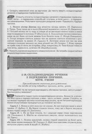 Складне речения
« а
II. Складіть невеликий опис за картиною. До тексту введіть складнопідрядні
речення з підрядними порівняльними.
І. Спишіть спочатку складнопідрядні речення з підрядними порівняль­
ними, потім - з підрядними способу дії і ступеня, а після цього - з підрядни­
ми означальними. Розставте пропущені розділові знаки. Підкресліть підрядні
частини.
1. Неначе ліхтар Діогена над вічністю місяць висить (П. Харченко).
2. Тиша. Така тиша що в нього [Орлюка] задзвеніло у вухах (О. Довженко).
3 .1 блідий місяць на ту пору із хмари де-де виглядав неначе човен в синім
морі то виринав то потопав (Т. Шевченко). 4. Поза хатами тяглися виноград­
ники на всі боки скільки можна було бачити оком (І. Нечуй-Левицький).
5. Гострі іскорки сіються донизу так як навесні сіються пелюстки з роз­
квітлої черешні та вишні (Є. Гуцало). 6. Летітиме земля все так же між
світами в холодну вишину як лине вічний час (В. Сосюра). 7. Кому правди
не треба тому й честь не потрібна (Нар. творчість). 8. Чим більше темніло
тим вітер, здавалося, дужчав (М. Коцюбинський).
II. Поясніть значення виділеного словосполучення. За потреби скористайтеся
енциклопедичними виданнями.
Залежно від того, який відтінок значення має підрядна частина -
якісно-кількісний чи порівняльний, - розрізняємо відповідно складно­
підрядні речення з підрядними способу дії і ступеня та підрядними по­
рівняльними. Проте часто зарахування речень до одного з цих типів є
утрудненим через слабку розмежованість їхніх значень.
§ 18. СКЛАДНОПІДРЯДНІ РЕЧЕННЯ
З ПІДРЯДНИМИ ПРИЧИНИ,
МЕТИ, УМОВИ
Про особливості значення, роль у мовленні
та засоби зв’язку підрядних причини, мети, умови
ПРИГАДАЙТЕ! На які питання відповідають обставини причини, мети й умови?
Яка їхня роль у мовленні?
Порівняйте подані групи складнопідрядних речень. Визначте, у речен­
нях якої групи є підрядні причини, у яких - мети, а в яких - умови. З'ясуйте, на
що вказує підрядна частина в кожному виді речень, на які питання відповідає,
якими сполучниками приєднується до головної частини.
Група 1 .1. Ніяка в світі сила нас не зламає, бо нас коріння наше в землі
тримає (Г. Дудка). 2. На березі ставало темно, тому що з берега насувала
важка чорна хмара (О. Донченко).
Група II. 1. Як не буде птахів, то і людське серце стане черствішим
(М. Стельмах). 2. Життя не кінчається смертю, якщо залишається сад
(В. Терен).
Група III. 1. Лелека крилатий, лелека старий вернувся до білої хати,
аби лише вдома вмирати (М. Ткачук). 2. Щоб твоя щаслива літувала доля,
заступлю дорогу осені й журбі (С. Жадан).
91
 