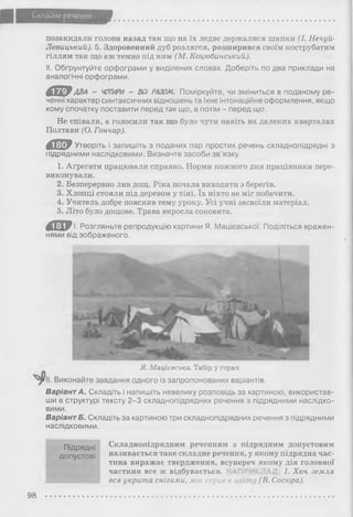 Складне речення
позакидали голови назад так що на їх ледве держалися шапки (І. Нечуй-
Левицький). 5. Здоровенний дуб розлягся, розширився своїм кострубатим
гіллям так що аж темно під ним (М. Коцюбинський).
II. Обґрунтуйте орфограми у виділених словах. Доберіть по два приклади на
аналогічні орфограми.
4 Ш Р ава - ЧОТИРИ - ВСІ РАЗОМ. Поміркуйте, чи зміниться в поданому ре­
ченні характер синтаксичних відношень та їхнє інтонаційне оформлення, якщо
кому спочатку поставити перед так що, а потім - перед що.
Не співали, а голосили так що було чути навіть на далеких кварталах
Полтави (О. Гончар).
д е Утворіть і запишіть з поданих пар простих речень складнопідрядні з
підрядними наслідковими. Визначте засоби зв’язку.
1. Агрегати працювали справно. Норми кожного дня працівники пере­
виконували.
2. Безперервно лив дощ. Ріка почала виходити з берегів.
3. Хлопці стояли під деревом у тіні. їх ніхто не міг побачити.
4. Учитель добре пояснив тему уроку. Усі учні засвоїли матеріал.
5. Літо було дощове. Трава виросла соковита.
д е І. Розгляньте репродукцію картини Я. Мацієвської. Поділіться вражен­
нями від зображеного.
ш т
Я. Мацієвська. Табір у горах
Виконайте завдання одного із запропонованих варіантів.
Варіант А. Складіть і напишіть невелику розповідь за картиною, використав­
ши в структурі тексту 2 -3 складнопідрядних речення з підрядними наслідко­
вими.
Варіант Б. Складіть за картиною три складнопідрядних речення з підрядними
наслідковими.
Підрядні
допустові
Складнопідрядним реченням з підрядним допустовим
називається таке складне речення, у якому підрядна час­
тина виражає твердження, всупереч якому дія головної
частини все ж відбувається. 1. Хоч земля
вся укрита снігами, моє серце в цеі (В. Сосюра).
98
 