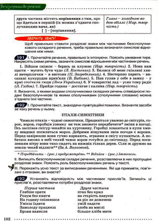 беухіоуциико&е речения
друга частина містить порівняння з тим, про
що йдеться в першій (їх можна з'єднати спо-
лучниками наче, як)
[ ] — [порівняння].
Гляне - холодною во-
дою обіллє (Нар. твор-
чість )
ЗВЕРНІТЬ УВАГУ!
Щоб правильно ставити розділові знаки між частинами безсполучни-
кового складного речення, треба правильно визначати смислові відно-
шення між ними.
І. Прочитайте речення, правильно їх інтонуючи. Поясніть уживання тире.
Накресліть схеми речень, зазначте смислові відношення між частинами речень.
1. Зійшов сніжок - берись за плужок (Нар. творчість). 2. Нема нам
щастя — мусить бути чудо (Л. Костенко). 3. Билися об мене гнівливі хви-
лі нетерплячки - я вистояв (П. Загребельний). 4. Нестерпно парить - ви-
сапані кукурудзи прив'яли (В. Бабляк). 5. Пан гуляв у себе в замку - у
ярмі стогнали люди (Леся Українка). 6. У товаристві лад - усяк тому радіє
(Л. Глібов). 7. Прийде година - достигне і калина (Нар. творчість).
II. Визначте, з якими видами сполучникових складних речень співвідносні по-
дані безсполучникові та якими сполучниками (сполучними словами) можна
з'єднати їхні частини.
Ч. Прочитайте текст, знаходячи пунктуаційні помилки. Визначте засоби
зв'язку речень у ньому.
ПТАХИ-СИНОПТИКИ
Чимало птахів — чудові синоптики. Придивіться уважно до снігурів, со-
рок, ворон, горобців узимку ви теж зможете передбачити* зміни в погоді.
Ось заспівав снігур чекайте на хуртовину. Горобці ховаються в купи хми-
зу невдовзі посилиться мороз. Добрими віщунами змін погоди є ворони.
Перед завірюхою вони гучно каркають, зграями в снігу купаються. А по-
бачиш високо в небі тихий танок ворон готуйся до снігопаду. Перед поси-
ленням вітру вони тихо сидять на нижніх гілках дерев. Сіли ж дружно на
землю чекай відлиги** (За А. Волковою).
* Передбачити - (рос.) предусмотреть. ** Відлйга - (рос.) оттепель.
II. Випишіть безсполучникові складні речення, розставляючи в них пропущені
розділові знаки. Поясніть роль безсполучникових речень у тексті.
Перекажіть усно текст за виписаними реченнями. Які ще прикмети, пов'я-
зані з птахами, ви знаєте?
Установіть відповідність між частинами прислів'їв. Запишіть ці
прислів'я, розставляючи потрібні розділові знаки.
Перша частина Друга частина
Глибше орати птах без крил
Розум без книги на старість пануєш
На годину спізнишся за рік не доженеш
Умієш їздити умій падати
Замолоду працюєш злоба на мислі
Брови нависли більше хліба мати
102
 