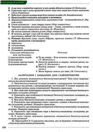0споунникс&е речения
Б А ще таку я вирізьблю картину зі всіх дворів збігається рідня (Л. Костенко).
В 3 високих круч луна орлиний клекіт лиш тихі води все стоять мовчазно
(Леся Українка).
Г Небо було синіше од моря море було синіше од неба (М. Коцюбинський).
4. Пунктуаційні помилки допущено в реченнях:
А Дерева розправляють сонні віти, над ними угорі - Пташиний спів (С. Жу-
ковський).
Б Стеле м'якенько - лиш твердо спати (Нар. творчість).
В Чудовий краєвид послався понад ним - стави, лисніючи у сяєві нічнім,
один до одного горнулися пестливо (А. Міцкевич).
Г Не спіши язиком: квапся ділом (Нар. творчість).
Ґ Я тягнусь догори і сам собі не вірю: від зарічки знову над нашою хатою
пролітають лебеді! (М. Стельмах).
5. Речення Кричать сови, спить діброва, зіроньки сіяють (Т. Шевченко)
треба вимовляти з інтонацією:
А переліку;
Б зіставлення;
В пояснення.
6. Установіть відповідність:
Смислові відношення Речення:
між частинами:
1 одночасність подій; А То не хмара - біла пташка хмарою спустилась
2 наслідкові; (Т. Шевченко).
3 зіставно-протиставні; Б Латаття ніжилось в озерах, хитали ряску ка-
4 доповнювальні. расі (Л. Костенко ).
В Посієш вчинок - виросте звичка (Нар. твор
чість ).
F Мати вірила: земля усе знає (М. Стельмах).
ЗАПИТАННЯ І ЗАВДАННЯ ДЛЯ САМОПЕРЕВІРКИ
1. Які речення називаються безсполучниковими? Чим вони відрізня-
ються від сполучникових?
2. Чим безсполучникові складні речення з однорідними частинами від-
різняються від речень з неоднорідними частинами? З якими видами спо-
лучникових речень вони співвідносні? Наведіть приклади.
3. Які смислові відношення можуть виражатися частинами безсполуч-
никових складних речень?
4. Розкажіть про особливості інтонації безсполучникових складних ре-
чень. Наведіть приклади.
5. Яка роль безсполучникових складних речень у мовленні?
6. Розкажіть про вживання коми і крапки з комою в безсполучниково-
му складному реченні. Наведіть приклади.
7. Розкажіть про вживання двокрапки в безсполучниковому складному
реченні. Наведіть приклади.
8. Розкажіть про вживання тире в безсполучниковому складному ре-
ченні. Наведіть приклади.
9.. У яких стилях мовлення переважно вживаються безсполучникові
складні речення?
10. Пригадайте 3 - 5 крилатих висловів, які за будовою співвідносяться
з безсполучниковими реченнями.
108
 