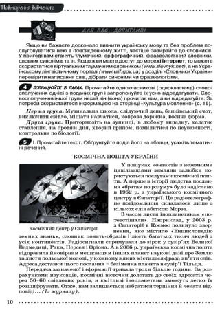 ТТо&тореИИЯ вивченого
Якщо ви бажаєте досконало вивчити українську мову та без проблем по-
слуговуватися нею в повсякденному житті, частіше зазирайте до словників.
У пригоді вам стануть тлумачний, орфографічний, фразеологічний словники,
словник синонімів та ін. Якщо ж ви маєте доступ до мережі Інтернет, то можете
скористатися віртуальним тлумачним словником (www.slovnyk. net), а на Укра-
їнському лінгвістичному порталі (www.ulif.gov. иа) у розділі «Словники України»
перевірити написання слів, дібрати синоніми чи фразеологізми.
ПОПРАЦЮЙТЕ В ПАРАХ. Прочитайте однокласникові (однокласниці) слов
сполучення однієї з поданих груп і запропонуйте їх усно відредагувати. Сло-
восполучення іншої групи нехай він (вона) прочитає вам, а ви відредагуйте. За
потреби скористайтеся інформацією на сторінці «Культура мовлення» (с. 16).
Перша група. Музикальна школа, слідуючий день, банківський счот,
виключити світло, мішати навчатися, Коврова доріжка, воєнна форма.
Друга група. Притормозіть на зупинці, в любому випадку, халатне
ставлення, на протязі дня, хворий грипом, помилитися по неуважності,
контрольна по біології.
Прочитайте текст. Обґрунтуйте поділ його на абзаци, укажіть тематич-
ні речення.
КОСМІЧНА П О Ш Т А УКРАЇНИ
У пошуках контактів з неземними
цивілізаціями земляни залюбки ко-
ристуються послугами космічної пош-
ти. А перше в історії людства послан-
ня «братам по розуму» було надіслано
в 1962 р. з українського космічного
центру в Євпаторії. Це радіотелеграф-
не повідомлення складалося лише з
кількох слів абеткою Морзе.
З часом листи інопланетянам «по-
товстішали». Наприклад, у 2003 р.
з Євпаторії в Космос полинуло звер-
нення, яке містило «Енциклопедію
земних знань», словник понять-образів і листи багатьох тисяч людей з
усіх континентів. Радіосигнали спрямували до зірок у сузір'ях Великої
Ведмедиці, Рака, Персея і Оріона. А в 2006 р. українська космічна пошта
відправила ймовірним мешканцям інших планет наукові дані про Землю
та листи польської молоді, у кожному з яких містилася фраза з п'яти слів.
Адреса доставки цього послання — безіменна планета в сузір'ї Тільця.
Передача зазначеної інформації тривала трохи більше години. За роз-
рахунками науковців, космічні вісточки долетять до своїх адресатів че-
рез 5 0 - 6 0 світлових років, а кмітливі інопланетяни зможуть легко їх
розшифрувати. Отже, нам залишається набратися терпіння й чекати від-
повіді... (Із журналу).
Космічний центр у Євпаторії
10
 