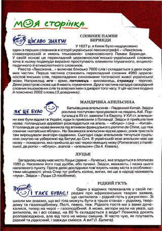 М © ^ с т о р і н к а
/ ^ S F C СЛОВНИК ПАМВИ
u W A 8 o З Н А Т И ? БЕРИНДИ
У1627 р. в Києві було надруковано
один з перших словників в історії української лексикографії - «Лексіконь
славеноросскій и ймень тлькованіє» славнозвісного Памви Беринди.
У своїй основі це перекладний церковнослов'янсько-український словник,
хоча в ньому подекуди виразно проступають елементи тлумачного, енцикло-
педичного й етимологічного словників.
Реєстр «Лексікона...» включає близько 7000 слів і складається з двох окре-
мих частин. Перша частина становить перекладний словник 4980 церков-
нослов'янських слів, перекладених синонімами тогочасної живої української
мови. Наприклад: иго - ярмо, питомєць - вихованець, стражду - терплю.
Деякі реєстрові слова ще й мають тлумачення. Друга частина нагадує своєрідний
словник іншомовних слів та власних імен з джерел того часу. У цій частині подано
й пояснено 2002 слова (3 довідника).
МАНДРІВКА АПЕЛЬСИНА
Батьківщина апельсинів - Південний Китай. Звідси
Я К Ц С БУЛО j j r рослина поступово просувалася на південь Азії. Пор-
— — — — — — — ^ тугальці в XV ст. завезли її в Європу. У XVI ст. апельси -
ни вже були відомі і в Україні, куди їх привозили з Голландії. Звідси й прийшла їхня
назва: голландське appelsien розкладається на апель - «яблуко» і сіна - «Китай».
У голландців ця назва виникла під впливом французького pomme de Chine, що теж
означає «китайське яблуко». На Закавказзі апельсини відомі давно, років триста їх
там вирощували аматори-садівники. Сьогодні сади апельсинів тягнуться суціль-
ною смугою на узбережжі від Батумі до Сочі. В українській мові апельсин має ще
назву - помаранча, яка прийшла до нас через німецьку мову (Pomeranze) з італій-
ської, де рото - «яблуко», агапсіа - «апельсин» (За А. Коваль).
ЛУЦЬК
Загадкову назву має місто Луцьк (давнє - Лучеськ), яке згадується в літописах
1085 р. Населяли його тоді дуліби, або лучани. Звідси, вважають, і назва цього
населеного пункту. Проте деякі дослідники пов'язують назву міста з особливос-
тями місцевості: річка Стир тут робить коліно, вигин, які ще в народі називають
«лука». Звідси - Луцьк (3 посібника).
РІДКИЙ ГІСТЬ
Один з відомих телеканалів у своїй пе-
I TAt(€ Б У В А Є f редачі про африканських тварин заявив,
що «антилопа - рідкий гість у джунглях». Зі
школи ми знаємо, що всі тіла можуть бути в трьох станах - рідкому, твер-
дому та газоподібному. ГЬсті, певно, теж. Рідкого гостя ми з вами доче-
калися, тепер на черзі - газоподібний. А може,, автори мали на увазі, що
антилопа, як і всі ссавці, на 80 % складається з води? Помилка досить
розповсюджена, але від того не менш смішна. Я часто чую, як плутають
рідкий та рідкісний, і завжди сміюся. А ви? (І. Булига).
 